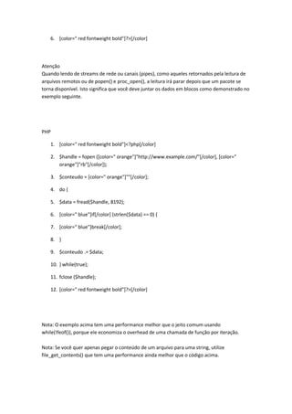 6. [color=" red fontweight bold"]?>[/color]




Atenção
Quando lendo de streams de rede ou canais (pipes), como aqueles retornados pela leitura de
arquivos remotos ou de popen() e proc_open(), a leitura irá parar depois que um pacote se
torna disponível. Isto significa que você deve juntar os dados em blocos como demonstrado no
exemplo seguinte.




PHP

   1. [color=" red fontweight bold"]<?php[/color]

   2. $handle = fopen ([color=" orange"]"http://www.example.com/"[/color], [color="
      orange"]"rb"[/color]);

   3. $conteudo = [color=" orange"]""[/color];

   4. do {

   5. $data = fread($handle, 8192);

   6. [color=" blue"]if[/color] (strlen($data) == 0) {

   7. [color=" blue"]break[/color];

   8. }

   9. $conteudo .= $data;

   10. } while(true);

   11. fclose ($handle);

   12. [color=" red fontweight bold"]?>[/color]




Nota: O exemplo acima tem uma performance melhor que o jeito comum usando
while(!feof()), porque ele economiza o overhead de uma chamada de função por iteração.

Nota: Se você quer apenas pegar o conteúdo de um arquivo para uma string, utilize
file_get_contents() que tem uma performance ainda melhor que o código acima.
 