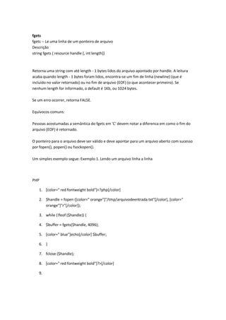fgets
fgets -- Le uma linha de um ponteiro de arquivo
Descrição
string fgets ( resource handle [, int length])



Retorna uma string com até length - 1 bytes lidos do arquivo apontado por handle. A leitura
acaba quando length - 1 bytes foram lidos, encontra-se um fim de linha (newline) (que é
incluido no valor retornado) ou no fim de arquivo (EOF) (o que acontecer primeiro). Se
nenhum length for informado, o default é 1Kb, ou 1024 bytes.

Se um erro ocorrer, retorna FALSE.

Equívocos comuns:

Pessoas acostumadas a semântica do fgets em 'C' devem notar a diferenca em como o fim do
arquivo (EOF) é retornado.

O ponteiro para o arquivo deve ser válido e deve apontar para um arquivo aberto com sucesso
por fopen(), popen() ou fsockopen().

Um simples exemplo segue: Exemplo 1. Lendo um arquivo linha a linha




PHP

    1. [color=" red fontweight bold"]<?php[/color]

    2. $handle = fopen ([color=" orange"]"/tmp/arquivodeentrada.txt"[/color], [color="
       orange"]"r"[/color]);

    3. while (!feof ($handle)) {

    4. $buffer = fgets($handle, 4096);

    5. [color=" blue"]echo[/color] $buffer;

    6. }

    7. fclose ($handle);

    8. [color=" red fontweight bold"]?>[/color]

    9.
 
