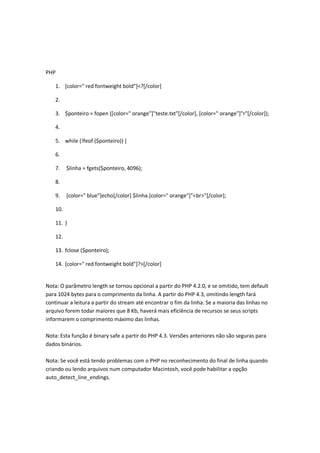 PHP

    1. [color=" red fontweight bold"]<?[/color]

    2.

    3. $ponteiro = fopen ([color=" orange"]"teste.txt"[/color], [color=" orange"]"r"[/color]);

    4.

    5. while (!feof ($ponteiro)) {

    6.

    7.    $linha = fgets($ponteiro, 4096);

    8.

    9.    [color=" blue"]echo[/color] $linha.[color=" orange"]"<br>"[/color];

    10.

    11. }

    12.

    13. fclose ($ponteiro);

    14. [color=" red fontweight bold"]?>[/color]


Nota: O parâmetro length se tornou opcional a partir do PHP 4.2.0, e se omitido, tem default
para 1024 bytes para o comprimento da linha. A partir do PHP 4.3, omitindo length fará
continuar a leitura a partir do stream até encontrar o fim da linha. Se a maioria das linhas no
arquivo forem todar maiores que 8 Kb, haverá mais eficiência de recursos se seus scripts
informarem o comprimento máximo das linhas.

Nota: Esta função é binary safe a partir do PHP 4.3. Versões anteriores não são seguras para
dados binários.

Nota: Se você está tendo problemas com o PHP no reconhecimento do final de linha quando
criando ou lendo arquivos num computador Macintosh, você pode habilitar a opção
auto_detect_line_endings.
 