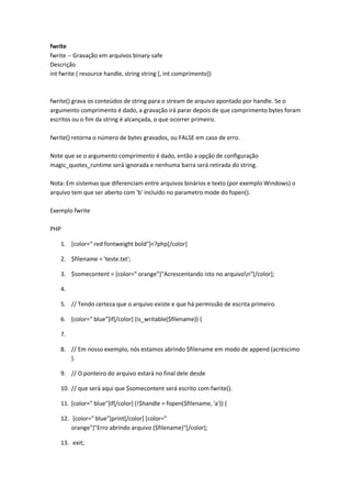 fwrite
fwrite -- Gravação em arquivos binary-safe
Descrição
int fwrite ( resource handle, string string [, int comprimento])



fwrite() grava os conteúdos de string para o stream de arquivo apontado por handle. Se o
argumento comprimento é dado, a gravação irá parar depois de que comprimento bytes foram
escritos ou o fim da string é alcançada, o que ocorrer primeiro.

fwrite() retorna o número de bytes gravados, ou FALSE em caso de erro.

Note que se o argumento comprimento é dado, então a opção de configuração
magic_quotes_runtime será ignorada e nenhuma barra será retirada do string.

Nota: Em sistemas que diferenciam entre arquivos binários e texto (por exemplo Windows) o
arquivo tem que ser aberto com 'b' incluído no parametro mode do fopen().

Exemplo fwrite

PHP

    1. [color=" red fontweight bold"]<?php[/color]

    2. $filename = 'teste.txt';

    3. $somecontent = [color=" orange"]"Acrescentando isto no arquivon"[/color];

    4.

    5. // Tendo certeza que o arquivo existe e que há permissão de escrita primeiro.

    6. [color=" blue"]if[/color] (is_writable($filename)) {

    7.

    8. // Em nosso exemplo, nós estamos abrindo $filename em modo de append (acréscimo
       ).

    9. // O ponteiro do arquivo estará no final dele desde

    10. // que será aqui que $somecontent será escrito com fwrite().

    11. [color=" blue"]if[/color] (!$handle = fopen($filename, 'a')) {

    12. [color=" blue"]print[/color] [color="
        orange"]"Erro abrindo arquivo ($filename)"[/color];

    13. exit;
 