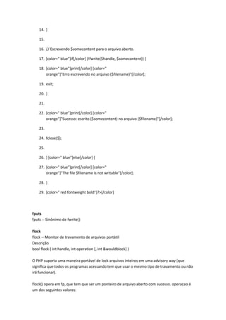 14. }

    15.

    16. // Escrevendo $somecontent para o arquivo aberto.

    17. [color=" blue"]if[/color] (!fwrite($handle, $somecontent)) {

    18. [color=" blue"]print[/color] [color="
        orange"]"Erro escrevendo no arquivo ($filename)"[/color];

    19. exit;

    20. }

    21.

    22. [color=" blue"]print[/color] [color="
        orange"]"Sucesso: escrito ($somecontent) no arquivo ($filename)"[/color];

    23.

    24. fclose($);

    25.

    26. } [color=" blue"]else[/color] {

    27. [color=" blue"]print[/color] [color="
        orange"]"The file $filename is not writable"[/color];

    28. }

    29. [color=" red fontweight bold"]?>[/color]




fputs
fputs -- Sinônimo de fwrite()

flock
flock -- Monitor de travamento de arquivos portátil
Descrição
bool flock ( int handle, int operation [, int &wouldblock] )

O PHP suporta uma maneira portável de lock arquivos inteiros em uma advisory way (que
significa que todos os programas acessando tem que usar o mesmo tipo de travamento ou não
irá funcionar).

flock() opera em fp, que tem que ser um ponteiro de arquivo aberto com sucesso. operacao é
um dos seguintes valores:
 