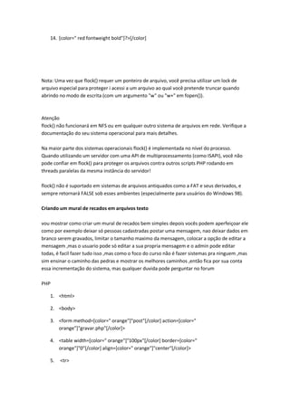 14. [color=" red fontweight bold"]?>[/color]




Nota: Uma vez que flock() requer um ponteiro de arquivo, você precisa utilizar um lock de
arquivo especial para proteger i acessi a um arquivo ao qual você pretende truncar quando
abrindo no modo de escrita (com um argumento "w" ou "w+" em fopen()).



Atenção
flock() não funcionará em NFS ou em qualquer outro sistema de arquivos em rede. Verifique a
documentação do seu sistema operacional para mais detalhes.

Na maior parte dos sistemas operacionais flock() é implementada no nível do processo.
Quando utilizando um servidor com uma API de multiprocessamento (como ISAPI), você não
pode confiar em flock() para proteger os arquivos contra outros scripts PHP rodando em
threads paralelas da mesma instância do servidor!

flock() não é suportado em sistemas de arquivos antiquados como a FAT e seus derivados, e
sempre retornará FALSE sob esses ambientes (especialmente para usuários do Windows 98).

Criando um mural de recados em arquivos texto

vou mostrar como criar um mural de recados bem simples depois vocês podem aperfeiçoar ele
como por exemplo deixar só pessoas cadastradas postar uma mensagem, nao deixar dados em
branco serem gravados, limitar o tamanho maximo da mensagem, colocar a opção de editar a
mensagem ,mas o usuario pode só editar a sua propria mensagem e o admin pode editar
todas, é facil fazer tudo isso ,mas como o foco do curso não é fazer sistemas pra ninguem ,mas
sim ensinar o caminho das pedras e mostrar os melhores caminhos ,então fica por sua conta
essa incrementação do sistema, mas qualquer duvida pode perguntar no forum

PHP

   1. <html>

   2. <body>

   3. <form method=[color=" orange"]"post"[/color] action=[color="
      orange"]"gravar.php"[/color]>

   4. <table width=[color=" orange"]"100px"[/color] border=[color="
      orange"]"0"[/color] align=[color=" orange"]"center"[/color]>

   5.   <tr>
 