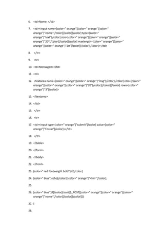6. <td>Nome: </td>

7. <td><input name=[color=" orange"][color=" orange"][color="
   orange"]"nome"[/color][/color][/color] type=[color="
   orange"]"text"[/color] size=[color=" orange"][color=" orange"][color="
   orange"]"20"[/color][/color][/color] maxlength=[color=" orange"][color="
   orange"][color=" orange"]"20"[/color][/color][/color]></td>

8.    </tr>

9.    <tr>

10. <td>Mensagem:</td>

11. <td>

12. <textarea name=[color=" orange"][color=" orange"]"msg"[/color][/color] cols=[color="
    orange"][color=" orange"][color=" orange"]"20"[/color][/color][/color] rows=[color="
    orange"]"3"[/color]>

13. </textarea>

14. </td>

15. </tr>

16. <tr>

17. <td><input type=[color=" orange"]"submit"[/color] value=[color="
    orange"]"Enviar"[/color]></td>

18. </tr>

19. </table>

20. </form>

21. </body>

22. </html>

23. [color=" red fontweight bold"]<?[/color]

24. [color=" blue"]echo[/color] [color=" orange"]"<hr>"[/color];

25.

26. [color=" blue"]if[/color](isset($_POST[[color=" orange"][color=" orange"][color="
    orange"]"nome"[/color][/color][/color]]))

27. {

28.
 