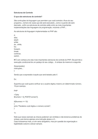 Estruturas de Controle

O que são estruturas de controle?

São contruções da linguagem que permitem que você controle o fluxo do seu
programa...número de vezes que ele será executado...como e quando ele será
desviado...enfim as estruturas de controle estão entre as mais importantes
implementações das linguagens de programação, incluindo o PHP...

As estruturas de linguagem implementadas no PHP são:

if;
else;
elseif;
while;
do.. while;
for;
foreach;
break;
continue;
switch;

If É com certeza uma das mais importantes estruturas de controle do PHP. Ela permite a
execução condicional de um pedaço do seu código... A sintaxe da mesma é a seguinte:

if(expressão){
instruções...
}

Sendo que a expressão é aquilo que será testado pelo if.

Ex:

Suponha que você queira verificar se o usuário digitou mesmo um determinado número,
10 por exempo.

PHP

<?php
$numero = $_POST["numero"];

if($numero == 10)
{
echo "Parabéns você digitou o número correto";
}

?>

Note que nesse exemplo as chaves poderiam ser omitidas e não teriamos problemas de
sintaxe, pois temos apenas uma instrução abaixo o if...
Caso tivessemos mais, aí sim seria obrigatório, mas por questão de organização e
legibilidade costumo colocar sempre.
 