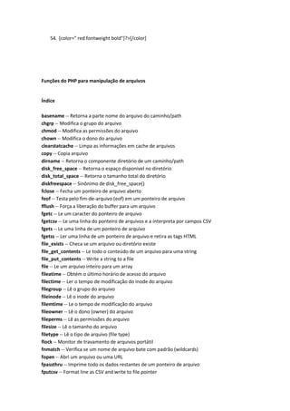 54. [color=" red fontweight bold"]?>[/color]




Funções do PHP para manipulação de arquivos


Índice

basename -- Retorna a parte nome do arquivo do caminho/path
chgrp -- Modifica o grupo do arquivo
chmod -- Modifica as permissões do arquivo
chown -- Modifica o dono do arquivo
clearstatcache -- Limpa as informações em cache de arquivos
copy -- Copia arquivo
dirname -- Retorna o componente diretório de um caminho/path
disk_free_space -- Retorna o espaço disponivel no diretório
disk_total_space -- Retorna o tamanho total do diretório
diskfreespace -- Sinônimo de disk_free_space()
fclose -- Fecha um ponteiro de arquivo aberto
feof -- Testa pelo fim-de-arquivo (eof) em um ponteiro de arquivo
fflush -- Força a liberação do buffer para um arquivo
fgetc -- Le um caracter do ponteiro de arquivo
fgetcsv -- Le uma linha do ponteiro de arquivos e a interpreta por campos CSV
fgets -- Le uma linha de um ponteiro de arquivo
fgetss -- Ler uma linha de um ponteiro de arquivo e retira as tags HTML
file_exists -- Checa se um arquivo ou diretório existe
file_get_contents -- Le todo o conteúdo de um arquivo para uma string
file_put_contents -- Write a string to a file
file -- Le um arquivo inteiro para um array
fileatime -- Obtém o último horário de acesso do arquivo
filectime -- Ler o tempo de modificação do inode do arquivo
filegroup -- Lê o grupo do arquivo
fileinode -- Lê o inode do arquivo
filemtime -- Le o tempo de modificação do arquivo
fileowner -- Lê o dono (owner) do arquivo
fileperms -- Lê as permissões do arquivo
filesize -- Lê o tamanho do arquivo
filetype -- Lê o tipo de arquivo (file type)
flock -- Monitor de travamento de arquivos portátil
fnmatch -- Verifica se um nome de arquivo bate com padrão (wildcards)
fopen -- Abri um arquivo ou uma URL
fpassthru -- Imprime todo os dados restantes de um ponteiro de arquivo
fputcsv -- Format line as CSV and write to file pointer
 
