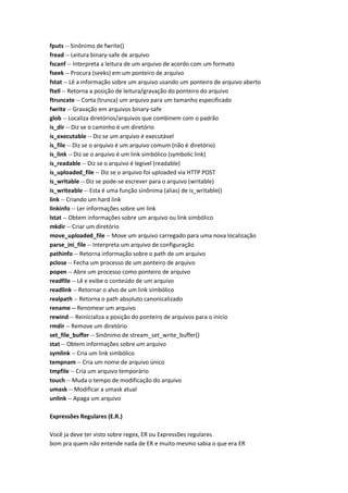 fputs -- Sinônimo de fwrite()
fread -- Leitura binary-safe de arquivo
fscanf -- Interpreta a leitura de um arquivo de acordo com um formato
fseek -- Procura (seeks) em um ponteiro de arquivo
fstat -- Lê a informação sobre um arquivo usando um ponteiro de arquivo aberto
ftell -- Retorna a posição de leitura/gravação do ponteiro do arquivo
ftruncate -- Corta (trunca) um arquivo para um tamanho especificado
fwrite -- Gravação em arquivos binary-safe
glob -- Localiza diretórios/arquivos que combinem com o padrão
is_dir -- Diz se o caminho é um diretório
is_executable -- Diz se um arquivo é executável
is_file -- Diz se o arquivo é um arquivo comum (não é diretório)
is_link -- Diz se o arquivo é um link simbólico (symbolic link)
is_readable -- Diz se o arquivo é legivel (readable)
is_uploaded_file -- Diz se o arquivo foi uploaded via HTTP POST
is_writable -- Diz se pode-se escrever para o arquivo (writable)
is_writeable -- Esta é uma função sinônima (alias) de is_writable()
link -- Criando um hard link
linkinfo -- Ler informações sobre um link
lstat -- Obtem informações sobre um arquivo ou link simbólico
mkdir -- Criar um diretório
move_uploaded_file -- Move um arquivo carregado para uma nova localização
parse_ini_file -- Interpreta um arquivo de configuração
pathinfo -- Retorna informação sobre o path de um arquivo
pclose -- Fecha um processo de um ponteiro de arquivo
popen -- Abre um processo como ponteiro de arquivo
readfile -- Lê e exibe o conteúdo de um arquivo
readlink -- Retornar o alvo de um link simbólico
realpath -- Retorna o path absoluto canonicalizado
rename -- Renomear um arquivo
rewind -- Reinicializa a posição do ponteiro de arquivos para o início
rmdir -- Remove um diretório
set_file_buffer -- Sinônimo de stream_set_write_buffer()
stat -- Obtem informações sobre um arquivo
symlink -- Cria um link simbólico
tempnam -- Cria um nome de arquivo único
tmpfile -- Cria um arquivo temporário
touch -- Muda o tempo de modificação do arquivo
umask -- Modificar a umask atual
unlink -- Apaga um arquivo

Expressões Regulares (E.R.)

Você ja deve ter visto sobre regex, ER ou Expressões regulares
bom pra quem não entende nada de ER e muito mesmo sabia o que era ER
 
