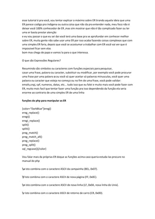 esse tutorial é pra você, vou tentar explicar o máximo sobre ER tirando aquela ideia que uma
ER parece codigo pra indigena ou outra coisa que não da pra entender nada, meu foco não é
deixar você 100% conhecedor de ER ,mas sim mostrar que não é tão complicado fazer ou ler
uma er basta prestar atenção
e eu vou passar o que eu sei dai você terá uma base pra se aprofundar em conhecer melhor
sobre ER, muita gente não sabe usar uma ER por isso acaba fazendo coisas complexas que com
uma simples ER faria, depois que você se acostumar a trabalhar com ER você vai ver que é
impossivel ficar sem elas
bom mas chega de papo e vamos la para o que interessa.

O que são Expressões Regulares?

Resumindo são simbolos ou caracteres com funções especiais para pesquisar,
casar uma frase, palavra ou caracter, substituir ou modificar, por exemplo você pode procurar
uma frase por uma palavra a ou você só quer aceitar só palavras minusculas, você quer uma
palavra ou caracter que esteja no começo ou no fim de uma frase, você pode validar:
emails,cnpj, cpf, numeros, datas, etc... tudo isso que eu falei e muito mais você pode fazer com
ER, muito mais facil que tentar fazer uma função pra isso dependendo da função ela seria
enorme ao contrario de uma simples ER de uma linha

funções do php para manipular as ER

[color="DarkBlue"]ereg()
ereg_replace()
eregi()
eregi_replace()
split()
spliti()
preg_match()
preg_match_all()
preg_replace()
preg_split()
sql_regcase()[/color]

Vou falar mais da próprias ER doque as funções acima caso queria estuda-las procure no
manual do php

a Isto combina com o caractere ASCII da campainha (BEL, 0x07).

f Isto combina com o caractere ASCII de nova página (FF, 0x0C).

n Isto combina com o caractere ASCII de nova linha (LF, 0x0A, nova linha do Unix).

r Isto combina com o caractere ASCII de retorno de carro (CR, 0x0D).
 