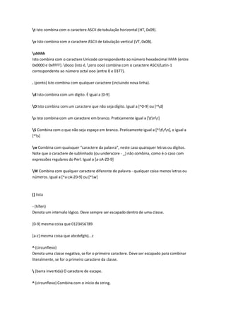 t Isto combina com o caractere ASCII de tabulação horizontal (HT, 0x09).

v Isto combina com o caractere ASCII de tabulação vertical (VT, 0x0B).

xhhhh
Isto combina com o caractere Unicode correspondente ao número hexadecimal hhhh (entre
0x0000 e 0xFFFF). 0ooo (isto é, zero ooo) combina com o caractere ASCII/Latin-1
correspondente ao número octal ooo (entre 0 e 0377).

. (ponto) Isto combina com qualquer caractere (incluindo nova linha).

d Isto combina com um dígito. É igual a [0-9]

D Isto combina com um caractere que não seja dígito. Igual a [^0-9] ou [^d]

s Isto combina com um caractere em branco. Praticamente igual a [tnr]

S Combina com o que não seja espaço em branco. Praticamente igual a [^trn], e igual a
[^s]

w Combina com quaisquer “caractere da palavra”, neste caso quaisquer letras ou dígitos.
Note que o caractere de sublinhado (ou underscore - _) não combina, como é o caso com
expressões regulares do Perl. Igual a [a-zA-Z0-9]

W Combina com qualquer caractere diferente de palavra - qualquer coisa menos letras ou
números. Igual a [^a-zA-Z0-9] ou [^w]



[] lista

- (hífen)
Denota um intervalo lógico. Deve sempre ser escapado dentro de uma classe.

[0-9] mesma coisa que 0123456789

[a-z] mesma coisa que abcdefghij...z

^ (circunflexo)
Denota uma classe negativa, se for o primeiro caractere. Deve ser escapado para combinar
literalmente, se for o primeiro caractere da classe.

 (barra invertida) O caractere de escape.

^ (circunflexo) Combina com o início da string.
 
