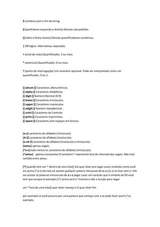 $ Combina com o fim da string.

() (parênteses esquerdo e direito) Denota sub-padrões.

{} (abre e fecha chaves) Denota quantificadores numéricos.

| OR lógico. Alternativas separadas.

+ (sinal de mais) Quantificador, 1 ou mais.

* (asterisco) Quantificador, 0 ou mais.

? (ponto de interrogação) Um caractere opcional. Pode ser interpretado como um
quantificador, 0 ou 1.



[[:alnum:]] Caracteres alfanuméricos.
[[:alpha:]] Caracteres alfabéticos.
[[:digit:]] Número Decimal (0-9).
[[:lower:]] Caracteres minúsculos.
[[:upper:]] Caracteres maiúsculos.
[[:xdigit:]] Número Hexadecimal .
[[:cntrl:]] Caracteres de Controle.
[[:print:]] Caracteres imprimíveis.
[[:space:]] Caracteres com espaços em branco.



[a-z] caracteres do alfabeto (minúsculo).
[A-Z] caracteres do alfabeto (maiúsculo).
[a-zA-Z] caracteres do alfabeto (maiúsculo e minúsculo).
[aeiou] apenas vogais.
[^a-z] tudo menos os caracteres do alfabeto (minúsculo).
[^aeiou] - apenas consoantes O caractere ^ representa fora do intervalo das vogais. Não está
contido entre aeiou..

[^] quando tem um ^ dentro de uma lista[] ele quer dizer pra negar esses simbolos como você
viu acima [^a-z] ele nao vai aceitar qualquer palavra minuscula de a a z [a-z] se tiver sem o ^ele
vai aceitar só palavras minusculas de a a z pagar casar um caracter que é simbolo da ER você
tem que escapa-la exemplo [^] acima será o ^mesmo e não a função para negar

um ^ fora de uma lista[] quer dizer começo e $ quer dizer fim

por exemplo se você procura por uma palavra que começe com a se pode fazer assim (^a)
exemplo:
 