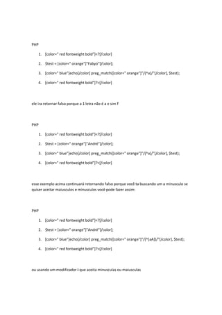 PHP

    1. [color=" red fontweight bold"]<?[/color]

    2. $test = [color=" orange"]"Fabyo"[/color];

    3. [color=" blue"]echo[/color] preg_match([color=" orange"]"/(^a)/"[/color], $test);

    4. [color=" red fontweight bold"]?>[/color]




ele ira retornar falso porque a 1 letra não é a e sim F




PHP

    1. [color=" red fontweight bold"]<?[/color]

    2. $test = [color=" orange"]"André"[/color];

    3. [color=" blue"]echo[/color] preg_match([color=" orange"]"/(^a)/"[/color], $test);

    4. [color=" red fontweight bold"]?>[/color]




esse exemplo acima continuará retornando falso porque você ta buscando um a minusculo se
quiser aceitar maiusculos e minusculos você pode fazer assim:




PHP

    1. [color=" red fontweight bold"]<?[/color]

    2. $test = [color=" orange"]"André"[/color];

    3. [color=" blue"]echo[/color] preg_match([color=" orange"]"/(^[aA])/"[/color], $test);

    4. [color=" red fontweight bold"]?>[/color]




ou usando um modificador i que aceita minusculas ou maiusculas
 
