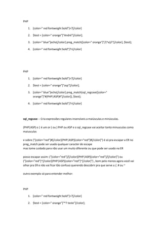 PHP

    1. [color=" red fontweight bold"]<?[/color]

    2. $test = [color=" orange"]"André"[/color];

    3. [color=" blue"]echo[/color] preg_match([color=" orange"]"/(^a)/i"[/color], $test);

    4. [color=" red fontweight bold"]?>[/color]




PHP

    1. [color=" red fontweight bold"]<?[/color]

    2. $test = [color=" orange"]"asp"[/color];

    3. [color=" blue"]echo[/color] preg_match(sql_regcase([color="
       orange"]"#(PHP|ASP)#"[/color]), $test);

    4. [color=" red fontweight bold"]?>[/color]




sql_regcase -- Cria expressões regulares insensíveis a maiúsculas e minúsculas.

(PHP|ASP) o | é um or ( ou ) PHP ou ASP e o sql_regcase vai aceitar tanto minusculas como
maiusculas

e sobre ("[color="red"]#[/color](PHP|ASP)[color="red"]#[/color]") é só pra escapar a ER no
preg_match pode ser usado qualquer caracter de escape
mas tome cuidado para não usar um muito diferente ou que pode ser usado na ER

posso escapar assim: ("[color="red"]/[/color](PHP|ASP)[color="red"]/[/color]") ou
("[color="red"]~[/color](PHP|ASP)[color="red"]~[/color]") , bom pelo menos agora você vai
olhar pra ER e não vai ficar tão confuso querendo descobrir pra que serve a /, # ou ~

outro exemplo só para entender melhor:




PHP

    1. [color=" red fontweight bold"]<?[/color]

    2. $test = [color=" orange"]"*? teste"[/color];
 