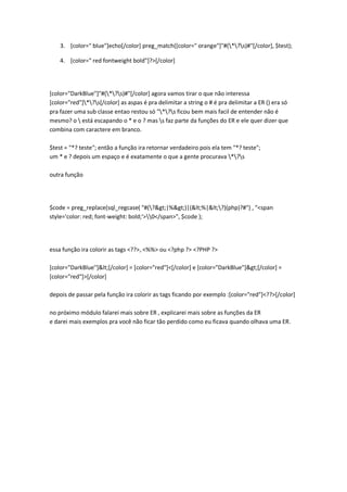 3. [color=" blue"]echo[/color] preg_match([color=" orange"]"#(*?s)#"[/color], $test);

    4. [color=" red fontweight bold"]?>[/color]




[color="DarkBlue"]"#(*?s)#"[/color] agora vamos tirar o que não interessa
[color="red"]*?s[/color] as aspas é pra delimitar a string o # é pra delimitar a ER () era só
pra fazer uma sub classe entao restou só "*?s ficou bem mais facil de entender não é
mesmo? o  está escapando o * e o ? mas s faz parte da funções do ER e ele quer dizer que
combina com caractere em branco.

$test = "*? teste"; então a função ira retornar verdadeiro pois ela tem "*? teste";
um * e ? depois um espaço e é exatamente o que a gente procurava *?s

outra função




$code = preg_replace(sql_regcase( "#(?>|%>)|(<%|<?)(php)?#") , "<span
style='color: red; font-weight: bold;'>0</span>", $code );




essa função ira colorir as tags <??>, <%%> ou <?php ?> <?PHP ?>

[color="DarkBlue"]<[/color] = [color="red"]<[/color] e [color="DarkBlue"]>[/color] =
[color="red"]>[/color]

depois de passar pela função ira colorir as tags ficando por exemplo :[color="red"]<??>[/color]

no próximo módulo falarei mais sobre ER , explicarei mais sobre as funções da ER
e darei mais exemplos pra você não ficar tão perdido como eu ficava quando olhava uma ER.
 