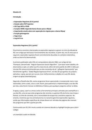 Modulo 10

Introdução

o Expressões Regulares (E.R.) parte2
o Estudo sobre PHP Injection
o Id3 Tags MP3 e PEAR
o Funções ODBC migrando banco Access para o Mysql
o Importando emails salvo com separação de virgulas para o banco Mysql
o Função getimagesize
o Segurança
o Log de Erros



Expressões Regulares (E.R.) parte2

Os primeiros conceitos relacionados às expressões regulares surgiram no início da década de
40, num artigo que teorizava o funcionamento dos neurônios. A partir daí, nos 25 anos que se
seguiram, expressões regulares foram correntemente discutidas no contexto matemático,
onde sua teoria foi desenvolvida.

A primeira publicação sobre ERs em computadores data de 1968, num artigo de Ken
Thompson, denominado ``Regular Expression Search Algorithm''. Com base neste trabalho, ele
desenvolveu o qed, um editor que foi a base do ed, editor de texto padrão do UNIX. A idéia por
trás das ERs tomara tal dimensão que um dos comandos do ed ``g/Regular Expression/p'' que
literalmente significa ``Global Regular Expression Print'', era tão útil que ganhou seu próprio
aplicativo: o grep, que por por sua vez, teve melhoramentos e adições em suas ERs dando
origem ao egrep (extended grep).

Seguindo a filosofia das ERs, outros programas foram aparecendo e incorporando mais e mais
expressões, como o awk, o lex e o sed. Assim, para padronizar a implementação e uso das ERs
por eles, estas foram inclusas na biblioteca C básica, para qualquer programa utilizar-se delas.

O egrep, o grep, o perl e o emacs serão as ferramentas principais utilizadas para exemplificar o
uso das ERs, uma vez que estes programas são recentes e suportam ERs da forma mais limpa e
flexível, na linha de comando, sem a necessidade de escapar dos caracteres especiais. No
entanto, insistimos que nos centralizaremos no raciocínio geral da experessões regulares,
sendo que informações específicas de sintaxe devem ser retiradas das páginas dos manuais
dos programas que têm suporte para ERs.

Continuando com ER, ER é muito usando em sistemas bbcode ou highlight funções para colorir
codigos

uns exemplos usado em bbcode:
 