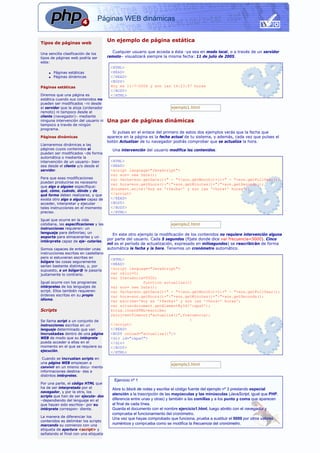 Páginas WEB dinámicas 
Un ejemplo de página estática 
Cualquier usuario que acceda a ésta -ya sea en modo local, o a través de un servidor 
remoto– visualizará siempre la misma fecha: 11 de julio de 2005. 
<HTML> 
<HEAD> 
</HEAD> 
<BODY> 
Hoy es 11-7-2006 y son las 14:23:57 horas 
</BODY> 
</HTML> 
ejemplo1.html 
Una par de páginas dinámicas 
Si pulsas en el enlace del primero de estos dos ejemplos verás que la fecha que 
aparece en la página es la fecha actual de tu sistema, y además, cada vez que pulses el 
botón Actualizar de tu navegador podrás comprobar que se actualiza la hora. 
Una intervención del usuario modifica los contenidos. 
<HTML> 
<HEAD> 
<script language="JavaScript"> 
var son= new Date(); 
var fecha=son.getDate()+" - "+(son.getMonth()+1)+" - "+son.getFullYear(); 
var hora=son.getHours()+":"+son.getMinutes()+":"+son.getSeconds(); 
document.write('Hoy es '+fecha+' y son las '+hora+' horas'); 
</script> 
</HEAD> 
<BODY> 
</BODY> 
</HTML> 
ejemplo2.html 
En este otro ejemplo la modificación de los contenidos no requiere intervención alguna 
por parte del usuario. Cada 5 segundos (fíjate donde dice var frecuencia=5000). Cinco 
mil es el período de actualización, expresado en milisegundos) se rescribirán de forma 
automática la fecha y la hora. Tenemos un cronómetro automático. 
<HTML> 
<HEAD> 
<script language="JavaScript"> 
var reloj=0; 
var frecuencia=5000; 
function actualiza(){ 
var son= new Date(); 
var fecha=son.getDate()+" - "+(son.getMonth()+1)+" - "+son.getFullYear(); 
var hora=son.getHours()+":"+son.getMinutes()+":"+son.getSeconds(); 
var escribe='Hoy es '+fecha+' y son las '+hora+' horas'; 
var situa=document.getElementById('capa0'); 
situa.innerHTML=escribe; 
reloj=setTimeout("actualiza()",frecuencia); 
} 
</script> 
</HEAD> 
<BODY onLoad="actualiza()";> 
<div id="capa0"> 
</div> 
</BODY> 
</HTML> 
ejemplo3.html 
Ejercicio nº 1 
Abre tu block de notas y escribe el código fuente del ejemplo nº 3 prestando especial 
atención a la trascripción de las mayúsculas y las minúsculas (JavaScript, igual que PHP, 
diferencia entre unas y otras) y también a las comillas y a los punto y coma que aparecen 
al final de cada línea. 
Guarda el documento con el nombre ejercicio1.html, luego abrélo con el navegador y 
comprueba el funcionamiento del cronómetro. 
Una vez que hayas comprobado que funciona, prueba a sustituir el 5000 por otros valores 
numéricos y comprueba como se modifica la frecuencia del cronómetro. 
Tipos de páginas web 
Una sencilla clasificación de los 
tipos de páginas web podría ser 
esta: 
n Páginas estáticas 
n Páginas dinámicas 
Páginas estáticas 
Diremos que una página es 
estática cuando sus contenidos no 
pueden ser modificados –ni desde 
el servidor que la aloja (ordenador 
remoto) ni tampoco desde el 
cliente (navegador)– mediante 
ninguna intervención del usuario ni 
tampoco a través de ningún 
programa. 
Páginas dinámicas 
Llamaremos dinámicas a las 
páginas cuyos contenidos sí 
pueden ser modificados –de forma 
automática o mediante la 
intervención de un usuario– bien 
sea desde el cliente y/o desde el 
servidor. 
Para que esas modificaciones 
puedan producirse es necesario 
que algo o alguien especifique: 
qué, cómo, cuándo, dónde y de 
qué forma deben realizarse, y que 
exista otro algo o alguien capaz de 
acceder, interpretar y ejecutar 
tales instrucciones en el momento 
preciso. 
Igual que ocurre en la vida 
cotidiana, las especificaciones y las 
instrucciones requieren: un 
lenguaje para definirlas; un 
soporte para almacenarlas y un 
intérprete capaz de eje- cutarlas. 
Somos capaces de entender unas 
instrucciones escritas en castellano 
pero si estuvieran escritas en 
búlgaro las cosas seguramente 
serían bastante distintas, y, por 
supuesto, a un búlgar@ le pasaría 
justamente lo contrario. 
Igual ocurre con los programas 
intérpretes de los lenguajes de 
script. Ellos también requieren 
órdenes escritas en su propio 
idioma. 
Scripts 
Se llama script a un conjunto de 
instrucciones escritas en un 
lenguaje determinado que van 
incrustadas dentro de una página 
WEB de modo que su intérprete 
pueda acceder a ellas en el 
momento en el que se requiera su 
ejecución. 
Cuando se incrustan scripts en 
una página WEB empiezan a 
convivir en un mismo docu- mento 
informaciones destina- das a 
distintos intérpretes. 
Por una parte, el código HTML que 
ha de ser interpretado por el 
navegador, y por la otra, los 
scripts que han de ser ejecuta- dos 
–dependiendo del lenguaje en el 
que hayan sido escritos– por su 
intérprete correspon- diente. 
La manera de diferenciar los 
contenidos es delimitar los scripts 
marcando su comienzo con una 
etiqueta de apertura <script> y 
señalando el final con una etiqueta 
 