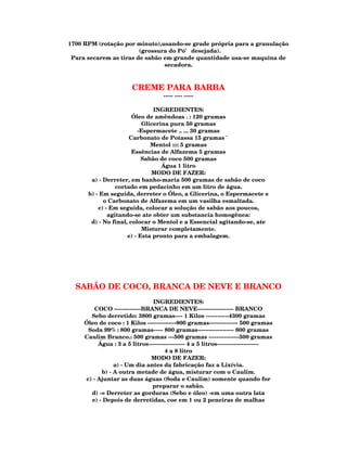 1700 RPM (rotação por minuto),usando-se grade própria para a granulação
                        (grossura do Pó' desejada).
 Para secarem as tiras de sabão em grande quantidade usa-se maquina de
                                secadora.



                        CREME PARA BARBA
                                     ----- ---- -----

                                INGREDIENTES:
                       Óleo de amêndoas . : 120 gramas
                           Glicerina pura 50 gramas
                          -Espermacete .. ... 30 gramas
                      Carbonato de Potassa 15 gramas `
                              Mentol :::: 5 gramas
                       Essências de Alfazema 5 gramas
                           Sabão de coco 500 gramas
                                  Água 1 litro
                               MODO DE FAZER:
       a) - Derreter, em banho-maria 500 gramas de sabão de coco
                 cortado em pedacinho em um litro de água.
      b) - Em seguida, derreter o Óleo, a Glicerina, o Espermacete e
            o Carbonato de Alfazema em um vasilha esmaltada.
          c) - Em seguida, colocar a solução de sabão aos poucos,
              agitando-se ate obter um substancia homogênea:
       d) - No final, colocar o Mentol e a Essencial agitando-se, ate
                            Misturar completamente.
                     e) - Esta pronto para a embalagem.




  SABÃO DE COCO, BRANCA DE NEVE E BRANCO
                               INGREDIENTES:
         COCO --------------BRANCA DE NEVE------------------- BRANCO
       Sebo derretido: 3800 gramas---- 1 Kilos ------------4300 gramas
     Óleo de coco : 1 Kilos ---------------800 gramas--------------- 500 gramas
      Soda 99% : 800 gramas----- 800 gramas------------------- 800 gramas
     Caulim Branco.: 500 gramas ---500 gramas ----------------500 gramas
          Água : 3 a 5 litros------------------- 4 a 5 litros----------------------
                                     4 a 8 litro
                              MODO DE FAZER:
                a) - Um dia antes da fabricação faz a Lixívia.
           b) - A outra metade de água, misturar com o Caulim.
     c) - Ajuntar as duas águas (Soda e Caulim) somente quando for
                               preparar o sabão.
       d) -= Derreter as gorduras (Sebo e óleo) -em uma outra lata
       e) - Depois de derretidas, coe em 1 ou 2 peneiras de malhas
 
