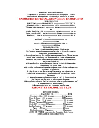 finas (uma sobre a outra).- - --
      f) - Quando as gorduras estiver mornas, despeja a Lixívia,
       mexendo-se. Esta pronto, falta colocar nas latas p/ secar.
SABONETES ESPECIAL, ECONÓMICO E CONFORTO
                               INGREDIENTES:
       ESPECIAL ----------ECONÓMICO --------------------CONFORTO
       Sebo derretido : 2 kg------------------- 2,5 kg -----------------1900 gr
      Óleo de coco babaçu.: 1 kg------------ 500 gr--------------------------- 1
                                          kg
      Azeite de alivia : 100 gr------------------ 100 gr----------------- 100 gr
      Soda caustica 99% : 500 gr---------------- 500 gr ---------------500 gr
       Essência . : 20 a 30 gr -------------------30 a 40 gr------------- 6 a 9
                                        gr
                  Anilina 1 gr------------------------------------ 1gr
                             ------------------------1 gr
                 Água . : 2500 gr-------------------------- 2500 gr
                           -----------------------1500 gr
                              MODO DE FAZER:
               a) Faz a Lixívia um dia antes da fabricação.
      b) Coloque as gorduras em uma lata de 18 litros, leve-as ao
                        fogo para serem derretidas.
   c) Quando estiverem derretidas as gorduras (Sebo, Óleo e Azeite
       outra lata, coando-as em duas peneiras (uma sobreposta a
      passe-as para outra lata, coando-as em duas peneiras (uma
                              em cima da outra).
      d) Quando tirar as gorduras do fogo, a Lixívia já deve estar
                         preparada em outra lata.
   e) 0 caulim pode ser misturada na água com a Soda na hora que
                            for fazer o sabonete.
       f) Não deixe as gorduras se esfriar muito para despejar a
      Lixívia, se isto acontecer o sabonete vai "encanjicar" e não
                                     dar certo.
        g) As gorduras estando derretidas, e' só' ir despejando a
             lixívia nas gorduras, e ir misturando devagar.
   h) Quando terminar a lixívia, continue misturando devagar, ate'
                      a massa começar a engrossar./
              i) Esta pronto para ser colocado nas formas.
             SABONETES PALMOLIVE E LUX
                                I INGREDIENTES:
          ---------------------PALMOL I VE--------------------------- LUX
          Sebo derretido : 1800 gramas --------------2150 gramas
         Óleo de Coco : 1600 gramas ------------------1950 gramas
         Óleo de Oliva : 120 gramas ----------------------120 gramas
         Óleo de Palmas : 100 gramas -------------------100 gramas
         Soda-99% _ .-~ . . . . . 600 gramas------------- 700 gramas
         Caolim branco : 600 gramas --------------------600 gramas
                Água : 1,5 litro-------------------------------- 2 litros
           Essências........: . : 30 gramas----------------- 40 gramas
         MODO DE FAZER: o mesmo das formulas Anteriores.
                        SABONETE E SABAO LIQUIDO
 