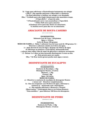 b) - Logo apos adicionar o Neutralizante lentamente ate atingir
          o PH-7) - Em seguida adicionar o Blue-Soft e a Essência.
          - No final adicionar a Anilina, ate atingir a cor desejada.
    Obs.: * Cuidado para não tingir demais para não manchara roupa.
                         0 Cipro-Kril e' a base de soda.
            * 0 Neutralizante serve vara neutralizar o Cipro-Kril.
                       * 0 blue Soft serve para amaciar.
               A Essência serve para dar cheiro no amaciante.
                 *.A Anilina serve para dar cor no amaciante.

            AMACIANTE DE ROUPA CASEIRO
                              ---- -- ----- -------

                                 INGREDIENTES:
                       Sabonete Lux de Luxo : 130 gramas
                                  Água o : 2 litros
                            Leite de Rosas 100 gramas
MODO DE FAZER: a) - Ralar 1 sabonete Lux de Luxo azul de 130 gramas. b) -
               Derreter o sabonete ralado em 2 litros de água.
        c) - Após derrete-lo tira do fogo e despeja em 8 litros de água
           d) adicionar na mistura o Leite Rosas, misturando bem.
  -_colocar uma colher (das de sopa) de glicerina e misturar novamente
    . f) - Deixar 4 a 5 dias na lata mexendo diariamente 3 vezes ao dia.
                         g) - Esta pronto para ser usado.
            Obs.: * Se ficar muito grosso ponha mais água e mexer.



             DESINFETANTE DE EUCALIPTO
                                ------------ -- ---------
                               INGREDIENTES:
                         Essência de Eucalipto : 1 Kg
                         Detergente Neutro : 3 Litros
                                 Brancol . : 1 Kg
                                   Formol 1 Kg
                                Água : 94 Litros
                              MODO DE FAZER: .
        a) - Dissolver a essência de eucalipto de detergente Neutro
                    e mexer ate' dissolver completamente.
         b) - Em um recipiente coes 94 litros de água, adicionar a
                   essência ia' misturada com o detergente.
               c) - Em seguida adicionar o Brancol e o formol.
          Observações: * 0 detergente dara a cor leitosa Branca).
          * Esta medida e' para fabricar 100 litros de detergente.



                 DESINFETANTE DE PINHO
                               ----------- -- -----

                            INGREDIENTES:
                        Essência de Pinho : 1 Kg
                       Detergente Neutro : 3 Litros
 