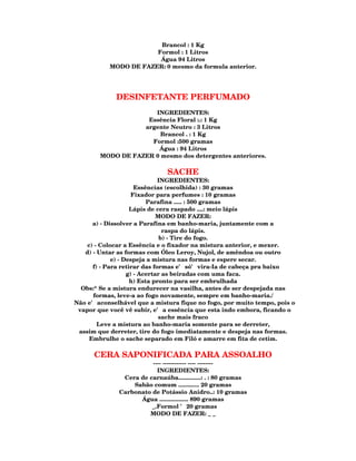 Brancol : 1 Kg
                       Formol : 1 Litros
                        Água 94 Litros
           MODO DE FAZER: 0 mesmo da formula anterior.




             DESINFETANTE PERFUMADO
                      INGREDIENTES:
                    Essência Floral :.: 1 Kg
                   argente Neutro : 3 Litros
                        Brancol . : 1 Kg
                     Formol :500 gramas
                       Água : 94 Litros
        MODO DE FAZER 0 mesmo dos detergentes anteriores.

                               SACHE
                              INGREDIENTES:
                      Essências (escolhida) : 30 gramas
                     Fixador para perfumes : 10 gramas
                          Parafina ..... : 500 gramas
                    Lápis de cera raspado ....: meio lápis
                              MODO DE FAZER:
      a) - Dissolver a Parafina em banho-maria, juntamente com a
                                raspa do lápis.
                               b) - Tire do fogo.
    c) - Colocar a Essência e o fixador na mistura anterior, e mexer.
   d) - Untar as formas com Óleo Leroy, Nujol, de amêndoa ou outro
             e) - Despeja a mistura nas formas e espere secar.
      f) - Para retirar das formas e' só' vira-Ia de cabeça pra baixo
                   g) - Acertar as beiradas com uma faca.
                    h) Esta pronto para ser embrulhada
  Obs:* Se a mistura endurecer na vasilha, antes de ser despejada nas
      formas, leve-a ao fogo novamente, sempre em banho-maria./
Não e' aconselhável que a mistura fique no fogo, por muito tempo, pois o
 vapor que você vê subir, e' a essência que esta indo embora, ficando o
                               sache mais fraco
        Leve a mistura ao banho-maria somente para se derreter,
 assim que derreter, tire do fogo imediatamente e despeja nas formas.
     Embrulhe o sache separado em Filó e amarre em fita de cetim.

      CERA SAPONIFICADA PARA ASSOALHO
                        ---- ------------ ---- --------
                          INGREDIENTES:
               Cera de carnaúba..............: . : 80 gramas
                  Sabão comum ............. 20 gramas
              Carbonato de Potássio Anidro..: 10 gramas
                    Água .................. 890 gramas
                        _.Formol ' 20 gramas
                       MODO DE FAZER: _ _
 