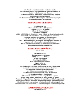 a) - Fundir a cera de carnaúba em banho-maria.
      b) - Em outra vasilha, era banho-maria, dissolver na água, o
                       Sabão e o Carbonato, ate' ferver.
       c) - A esta mistura e' adicionado aos poucos a cera fundida,
                         mantendo a temperatura alta.
     d) - Acrescentar no final, o Formal para evitar a decomposição.
                      f: - Esta pronto para ser enlatada.

                   RENOVADOR DE PNEUS
                             INGREDIENTES:
                    Preto colanil (anilina) : 200 gramas
                       Formol .................. 50 gramas
                         Álcool de 96 grau 1 litro
                           Água Pura 100 litros
MODO DE FAZER: a) - Dissolver o preto Colanil na Água, agitando-se. b) -
     Em seguida colocar o Álcool e Formol, agitando-se sempre.
           c) - Deixar produto em repouso no mínimo 1 hora.
              d) - Fazer o teste do PH e embalar o produto.
   Obs.: * O vasilhame deve ser fechado apos a mistura, durante ao
            repouso, pois o Renovador evapora facilmente.
     Não se deve fumar no recinto da preparação do renovador
                   pois as substancias são inflamáveis.

                  PASTA PARA MECÂNICO
                              ----- ---- --------

                                 INGREDIENTES:
                           PÓ de Mármore . : 100 quilos
                             CIPRO-oil.............. . 7 kilos
                               Tri1on .. 100 gramas
                              Soda Liquida 1,5 kilos
                         Sal (Cloreto de sódio): 6,5 kilos
                                  Água . 28 litros
                               MODO DE_ FAZER:.
        a) - Dissolver o Cipro-Oil, Trílon e o Sal de uma vez na Água
             mexendo-se durante um minuto ate o sai dissolver.
                   b) - Adicionar a soda e mexer lentamente.
                    c) - Deixar de repouso durante 2 horas.
              d) - Adicionar apos este período o Pó' de mármore.
                       e) - Esta pronto para a embalagem.
           Obs: quando for mexer a pasta não pode fazer espuma.
         Se por acaso houver separação da pasta, depois de pronta
Para cada 10 kg, adicionar 40 gramas de saponificador CL . Se a pasta não
 atingir a consistência, adicionar mais pó de mármore, ate atingir o ponto
   ideal. Pode colorir e aromatizar a Pasta. . O pó, de mármore pode ser
encontrado em uma namoraria. * o Trílon serve para não turvar o produto.


                   XAMPU PARA VEICULOS
                            INGREDIENTES:
 
