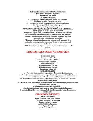 Detergente concentrado (TEEPOL)..: 30 litros
                          Rodamina (Corante). 1 grama
                               Água Pura 100 litros
                                MODO DE FAZER:
              a) - Adicionar o Detergente na Água, agitando-se.
                       b) - Logo depois, Poe-se, o corante.
           C) - Deixar o produto em repouso no mínimo 12 horas.
                    d) - No teste, o PH devera' der 7 grau .
                       e) - Esta pronto para embalagens.
      MODO DE USAR O PAPEL REATIVO INDICADOR UNIVERSAL
                     t Este papel e' a fita para medir o PH.
       Mergulhar a ponta do Papel Indicador Universal ate a altura
         de 1 cm aproximadamente dentro do liquido a ser testado.
         Tomar a precaução de usar para o teste a parte da tira que
                      não estive em contato com os dedos.
         * Fazer a leitura imediatamente comparando a cor da tira
         molhada, com os padrões da escala de cores na luz natural
                                     indireta.
       * 0 PH da solução e' igual ao valor da cor mais aproximada da
                                      escala.

          LIQUIDO PAPA POLIR AUTOMÓVEIS
                                 INGREDIENTES:
                                 Querosene 260 ml
                           Essência Terebintina, 130 ml
                              Óleo minerai :3500 ml
                                 Estearina 400 ml
                              Trietanolamina 100 ml
                              Álcool Metílico . 180 ml
                                Água pura . :5300 ml
                                 MODO DE FAZER.
          a) - Faremos duas mistura separada e depois as ajuntaremos.
 b) - Primeira mistura: misturar os ingredientes Querosene, Óleo Essências
                    e Estearina em banho-maria a 60 graus.
    c) - Segunda mistura: misturar o Trietanolamina, o Álcool e a Água em
                             banho-maria a 60 graus.
d) - Tirar as duas mistura do banho-maria e mistura-Ias vagarosamente com
                               agitação--ate-"esfriar.
                      e) - Esta pronto para ser embalada. _
         Obs:-Cuidado coro o fogo, pois os ingredientes são inflamáveis
    0 produto Final deve ser engarrafada imediatamente, pois ele evapora
                                    facilmente.
                     SHAMPOO INFANTIL
                            INGREDIENTES:
                     Base Transparente : 350 gramas
                      Corpo de xampoo . : 30 gramas
                          Conservante : 1 grama
                         Acido Cítrico . 7 gramas
                              Água. 600 ml
                          Essências . 20 gramas
 