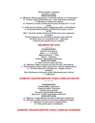 Sal de cozinha : 12 gramas
                                Corante se quiser
                                MODO DE FAZER:
 a) - Misturar a Base transparente, o Corpo do xampoo e o Conservante.!
      b) - Colocar a Água lentamente, ate' obter uma mistura perfeita
                      c) - Adicionar a essência na mistura
      d) - Dissolver o sal de cozinha em um pouco de água (10'%) a ser
                                      usada.
    e) - Adicionar na mistura a água salgada para obter a viscosidade./
        f) - No produto final adicionar o Acido Cítrico, para o acerto
                                      do PH.
      Obs.: * O sal de cozinha (Cloreto de Sódio) serve para engrossar
                                    o xampoo.
         Se não engrossou, vai colocando aos poucos uma colher de
                de sal de cada vez e mexendo-se ate' engrossar.
                    O excesso de sal pode turvar o xampoo.

                      SHAMP0O DE OVO
                                    ------- -- ---
                               INGREDIENTES:
                             Clara de ovos 20 ovos
                             Água ........... : 1,5 litros
                            Água amoniacal . : 1 litro
                              Álcool . : 1,25 litros
                       Perfume : Quantidade suficiente.
                               MODO DE FAZER:
                      a) - Bate-se bem as claras de Ovos.
      b) - Adiciona a Água aos pouco na Clara de ovos e mexendo-se.
  c) - Nesta mistura coloca a Água Amoniacal e o Álcool, misturando-se
           d- ---No final adicionar o perfume ate' atingir o cheiro
                                    desejado.
       Obs.: Não fumar no local que estiver fabricando, pois o Álcool
                                 e' inflamável.

 XAMPOO TRANSPARENTE PARA CABELOS SECOS
                              ---- ------- -----

                               INGREDIENTES:
                           TexaponHBN . 300 gramas
                          Comperian KDS . 35 gramas
                             Conservante 2 gramas
                      Essencial : Quantidade suficiente.
                Água pura : 1 Kilos (quantidade suficiente)
                              MODO DE FAZER:
     a) - Misturar os ingredientes: Texapon, Comperlan e Essências.
     b).- Adicionar a Água aos poucos na mistura, agitando devagar.
               c) - Adicionar o conservante na mistura final.
                     d) - Esta pronto para ser embalada.



XAMPOO TRANSPARENTE PARA CABELOS NORMAIS
 