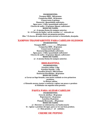 INGREDIENTES:
                          Texapon HBN . 300 gramas
                         Comperlan KDS . 30 gramas-
                            Conservante 2 gramas
                      Essencial : Quantidade suficiente.
                 Água aura : 1 Kilo (quantidade suficiente)
              Cloreto de sadio : 13 gramas (Quant. suficiente)
                             MODO DE FAZER:
                  a) - A mesma forma do xampoo anterior.
         b) - 0 Cloreto de Sadia ( sal de cozinha ), e' colocado no
                     mistura final, em pequena porções.
  Obs: * O cloreto de sadio serve para acertar a viscosidade, desejada.

XAMPOO TRANSPARENTE PARA CABELOS OLEOSOS
                           INGREDIENTES:
                Texapon HBN . . . . . . . . . . . . 350 gramas
                      Comperlan KDS . 30 gramas
                         Conservante 2 gramas
                    Essencial Quantidade suficiente.
              Água pura : 1 Kilo (quantidade suficiente)
            Cloreto de sadio : 13 gramas (Quant. suficiente)
                          MODO DE FAZER:
               a) - A mesma forma do xampoo anterior.

                         BRILHANTINA
                            INGREDIENTES:
                         Vaselina sólida : 2 Kg
                         Vaselina liquida : 1 Kg
                      Parafina branca : 200 Gramas
                    Essências Escolhidas : 30 gramas
                           MODO DE FAZER:
     a) Levar ao fogo brando, com muito cuidado os tres primeiros
                                produtos.
                            b) Deixar esfriar
   c) Estando morno, juntar a essência e agitar um pouco o produto
                  d) Embalar em seguida testa pronta).


             PASTA PARA ALIZAR CABELOS
                              INGREDIENTES:
                       Cera de abelhas : 50 gramas
                          Espermacete : 45 gramas
                            Lanolina 35 gramas
                     Pomada Benzoada . : 90 gramas
                             MODO DE FAZER:
              a) - Derreter as substancias, em banho-maria
      b) - Agitar o produto devagar, para se ter um bom produto.
                      c) - Esta pronto, e' só' embalar.

                     CREME DE PEPINO
 
