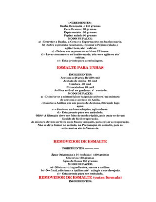 INGREDIENTES:-
                       Banha Benzoada . : 240 gramas
                           Cera Branca : 90 gramas
                           Espermacete : 90 gramas
                           Pepino ralado 90 gramas
                              MODO PE FAZER:
     a) - Derreter a Banha, a Cera e o Espermacete em banho-maria.
         b) -Sobre o produto resultante,- colocar o Pepino ralado e
                            agitar bem, ate' esfriar.
                c) - Deixar em repouso no mínimo 12 horas.
       d) - Levar novamente ao banho-maria, côa -se e agita-se ate'
                                    esfriar.
                     e) - Esta pronto para a embalagem.

                   ESMALTE PARA UNHAS
                                 INGREDIENTES:
                          Acetona a 28 grau Be 230 cm3
                             Acetato de Amila . 60 cm3
                                 Cânfora . 20 cm3
                               Nitrocelulose 20 cm3
                   Anilina solúvel na gordura : a' vontade.
                                MODO DE FAZER:
       a: - Dissolve-se a nitrocelulose (algodao-polvora) na mistura
                         de acetona e acetato de Amila.
       - Dissolve a Anilina em um pouco de Acetona, filtrando logo
                                       após.
                 c: - Junta-se as duas soluções, agitando-se.
                      d: - Esta pronto para ser embalada.
   OBS:* A filtração deve ser feito de modo rápido, pois trata-se de um
                           liquido de fácil evaporação.
As mistura devem ser feita num frasco tampado, para evitar a evaporação.
    Não se deve fumar no recinto, na Preparação do esmalte, pois as
                           substancias são inflamareis.




                REMOVEDOR DE ESMALTE
                       INGREDIENTES: --------- ------

                Água Oxigenada a 5% (solução) : 200 gramas
                             Glicerina 150 gramas
                           Água de Rosas 150 gramas
                              MODO DE FAZER:
               a) - Misturar c. ingredientes, menos a anilina.
       b) - No final, adicionar a Anilina ate' atingir a cor desejada.
                     c) - Esta pronta para ser embalada.
     REMOVEDOR DE ESMALTE (outra formula)
                            INGREDIENTES:
 