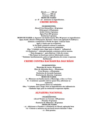 Álcool.......: . : 300 ml
                              Éter.......... 300 ml
                              Acetona : 300 ml
                             MODO DE FAZER:'
                    a) - E' só' misturar os ingredientes.
                           CREME RINSE:
                             INGREDIENTES:
                    Álcool Ceto Estearilico : 30 gramas
                          Dehyquart A 50 gramas
                          Acido Cítrico 5 gramas
                           Água Pura 907 gramas
                            Essências 3 gramas
MODO DE FAZER: a) Aquecer em banho-maria (80 a 90 graus) os ingredientes:
 Água Acido, Álcool e Dehyquart, durante 1 hora com agitação b) Esfriar a
           mistura e compensar a Perda de água. (colocar mais
                      água, o tanto que se evaporou)
                 b) No final a mistura colocar a essência.
                   c) d) Esta Pronto para ser embalada.
          Obs: * Cuidado com o fogo, pois o Álcool e' inflamável.
        4 A Essência e' colocada quando a mistura estiver morna.
             * Esta dosagem e' para fabricar 1 kilo de creme-
           * Não fumar no local que estiver fabricando creme.
   * Embalar imediatamente, pois os ingredientes do creme evaporam
                               facilmente.
       CREME CONTRA RACHADURA DAS MÃOS
                               INGREDIENTES:
                        Manteiga de cacau : 90 gramas
                      Óleo de Amêndoa doce... : 90 gramas
                           Cera Branca , o 90 gramas
                        Essências de lavanda 2 gramas
                        Essências de Alecrim : 2 gramas
                              MODO DE FAZER:
         a) - Misturar em banho-maria a Manteiga, o óleo e a Cera.
            b) - A mistura- quando estiver quase fria, adicionar as
                                   essências.
                        Esta pronto Para ser embalada-
      Obs.: * Cuidado com o Fogo, Pois os Ingredientes são inflamáveis
              · Embalar logo, pois as essências evaporam rápido.

                     ALFAZEMA NACIONAL
                                           · ---
                                 · INGREDIENTES:
                     · álcool Neutro ou Cereais : 250 gramas
                               · Fixador 10 gramas
                        · Essência do Alfazema : 40 gramas
                                · MODO DE FAZER
       · a) - Adicionar o Fixador e a Essência no Álcool, agitando bem
          · b) - Colocar a mistura em um local escuro durante 7 dias.
                                  · c) - Esta pronto.
 