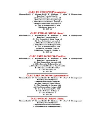 -ÓLEO DE O CORPO (Pensamento)
Misturar FASE 'A' Misturar FASE 'B' Adicionar 'A' sobre 'B' Homogenizar
                              Fase Seq Produto Qtde(%)
                       A 1 Óleo Essencial de Lavandim 1,5
                       A 2 Óleo Essencial de Ylang Ylang 1
                    A 3 Óleo Essencial Sandalo Amiris 0,25
                       A 4 Óleo Essencial de Basilicão 0,25
                         B 1 Óleo de Semente de Uva 86,9
                                 B 2 Óleo de Abacate 10
                                         B 3 BHT 0,1
          --------------------------------------------------------------------------------
                -ÓLEO PARA O CORPO (Amor)
Misturar FASE 'A' Misturar FASE 'B' Adicionar 'A' sobre 'B' Homogenizar
                              Fase Seq Produto Qtde(%)
                     A 1 Óleo Essencial de Ylang Ylang 1,5
                         A 2 Óleo Essêncial de Lavanda 1
                        A 3 Óleo Essencial de Geranio 0,5
                      A 4 Óleo Essencial de Bergamota 0,5
                         B 1 Óleo de Semente de Uva 76,9
                           B 2 Óleo de Germe de Trigo 10
                        B 3 Óleo de Caroço de Pêssego 10
                                         B 4 BHT 0,1
          --------------------------------------------------------------------------------
              -ÓLEO PARA O CORPO (Familia)
Misturar FASE 'A' Misturar FASE 'B' Adicionar 'A' sobre 'B' Homogenizar
                              Fase Seq Produto Qtde(%)
                       A 1 Óleo Essencial de Lavanda 1,35
                      A 2 Óleo Essencial de Lavandim 1,35
              A 3 Óleo Essencial de Melaleuca (Tea Tree) 0,3
                          B 1 Óleo de Amendoa Doce 86,9
                                  B 2 Óleo de Jojoba 10
                                         B 3 BHT 0,1
          --------------------------------------------------------------------------------
         -ÓLEO PARA O CORPO (Aquecimento)
Misturar FASE 'A' Misturar FASE 'B' Adicionar 'A' sobre 'B' Homogenizar
                              Fase Seq Produto Qtde(%)
                         A 1 Óleo Essencial de Laranja 1,5
                         A 2 Óleo Essencial Ylang Ylang 1
                        A 3 Óleo Essencial de Geranio 0,25
                       A 4 Óleo Essencial de Junipero 0,25
                         B 1 Óleo de Semente de Uva 86,9
                            B 2 Óleo de Germe de Trigo 5
                                 B 3 Óleo de Abacate 5
                                         B 4 BHT 0,1
          --------------------------------------------------------------------------------
             -ÓLEO PARA O CORPO (Brisa)
Misturar FASE 'A' Misturar FASE 'B' Adicionar 'A' sobre 'B' Homogenizar
                     Fase Seq Produto Qtde(%)
                A 1 Óleo Essencial de Rosmarinho 1
                A 2 Óleo Essencial de Bergamota 0,5
 