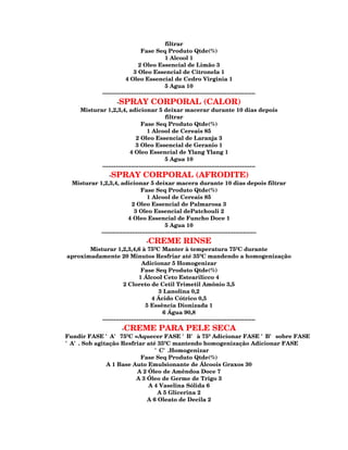 filtrar
                                  Fase Seq Produto Qtde(%)
                                               1 Alcool 1
                                 2 Oleo Essencial de Limão 3
                              3 Oleo Essencial de Citronela 1
                          4 Oleo Essencial de Cedro Virginia 1
                                               5 Agua 10
              --------------------------------------------------------------------------------
                    -SPRAY CORPORAL (CALOR)
     Misturar 1,2,3,4, adicionar 5 deixar macerar durante 10 dias depois
                                             filtrar
                                Fase Seq Produto Qtde(%)
                                   1 Alcool de Cereais 85
                             2 Oleo Essencial de Laranja 3
                             3 Oleo Essencial de Geranio 1
                          4 Oleo Essencial de Ylang Ylang 1
                                             5 Agua 10
            --------------------------------------------------------------------------------
                -SPRAY CORPORAL (AFRODITE)
  Misturar 1,2,3,4, adicionar 5 deixar macera durante 10 dias depois filtrar
                                Fase Seq Produto Qtde(%)
                                    1 Alcool de Cereais 85
                            2 Oleo Essencial de Palmarosa 3
                             3 Oleo Essencial dePatchouli 2
                          4 Oleo Essencial de Funcho Doce 1
                                             5 Agua 10
            ---------------------------------------------------------------------------------
                                  -CREME RINSE
       Misturar 1,2,3,4,6 à 75ºC Manter à temperatura 75ºC durante
aproximadamente 20 Minutos Resfriar até 35ºC mandendo a homogenização
                               Adicionar 5 Homogenizar
                               Fase Seq Produto Qtde(%)
                              1 Álcool Ceto Estearilicco 4
                      2 Cloreto de Cetil Trimetil Amônio 3,5
                                        3 Lanolina 0,2
                                     4 Ácido Cótrico 0,5
                                 5 Essência Dionizada 1
                                          6 Água 90,8
           --------------------------------------------------------------------------------
                  -CREME PARA PELE SECA
Fundir FASE 'A' 75ºC =Aquecer FASE 'B' à 75º Adicionar FASE 'B' sobre FASE
'A'. Sob agitação Resfriar até 35ºC mantendo homogenização Adicionar FASE
                              'C'.Homogenizar
                         Fase Seq Produto Qtde(%)
             A 1 Base Auto Emulsionante de Álcoois Graxos 30
                       A 2 Óleo de Amêndoa Doce 7
                       A 3 Óleo de Germe de Trigo 3
                           A 4 Vaselina Sólida 6
                               A 5 Glicerina 2
                           A 6 Oleato de Decila 2
 