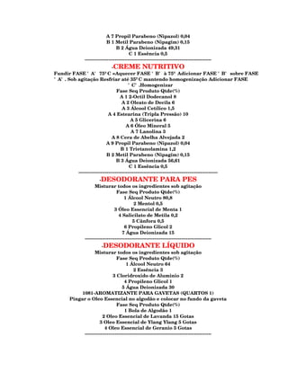 A 7 Propil Parabeno (Nipazol) 0,04
                             B 1 Metil Parabeno (Nipagim) 0,15
                                   B 2 Água Deionizada 49,31
                                           C 1 Essência 0,5
               --------------------------------------------------------------------------------
                              -CREME NUTRITIVO
Fundir FASE 'A' 75ºC =Aquecer FASE 'B' à 75º Adicionar FASE 'B' sobre FASE
'A'. Sob agitação Resfriar até 35ºC mantendo homogenização Adicionar FASE
                                        'C'.Homogenizar
                                 Fase Seq Produto Qtde(%)
                                   A 1 2-Octil Dodecanol 8
                                    A 2 Oleato de Decila 6
                                    A 3 Álcool Cetílico 1,5
                            A 4 Estearina (Tripla Pressão) 10
                                          A 5 Glicerina 6
                                       A 6 Óleo Mineral 5
                                          A 7 Lanolina 3
                              A 8 Cera de Abelha Alvejada 2
                           A 9 Propil Parabeno (Nipazol) 0,04
                                    B 1 Trietanolamina 1,2
                           B 2 Metil Parabeno (Nipagim) 0,15
                                 B 3 Água Deionizada 56,61
                                         C 1 Essência 0,5
         ----------------------------------------------------------------------------------------
                        -DESODORANTE PARA PES
                     Misturar todos os ingredientes sob agitação
                                   Fase Seq Produto Qtde(%)
                                        1 Álcool Neutro 80,8
                                              2 Mentol 0,5
                                  3 Óleo Essencial de Menta 1
                                    4 Salicilato de Metila 0,2
                                             5 Cânfora 0,5
                                        6 Propileno Glicol 2
                                      7 Água Deionizada 15
               --------------------------------------------------------------------------------
                        -DESODORANTE LÍQUIDO
                   Misturar todos os ingredientes sob agitação
                                 Fase Seq Produto Qtde(%)
                                       1 Álcool Neutro 64
                                            2 Essência 3
                               3 Cloridroxido de Aluminio 2
                                      4 Propileno Glicol 1
                                    5 Água Deionizada 30
            1081-AROMATIZANTE PARA GAVETAS (QUARTOS 1)
       Pingar o Oleo Essencial no algodão e colocar no fundo da gaveta
                                 Fase Seq Produto Qtde(%)
                                      1 Bola de Algodão 1
                        2 Oleo Essencial de Lavanda 15 Gotas
                      3 Oleo Essencial de Ylang Ylang 5 Gotas
                         4 Oleo Essencial de Geranio 5 Gotas
             --------------------------------------------------------------------------------
 