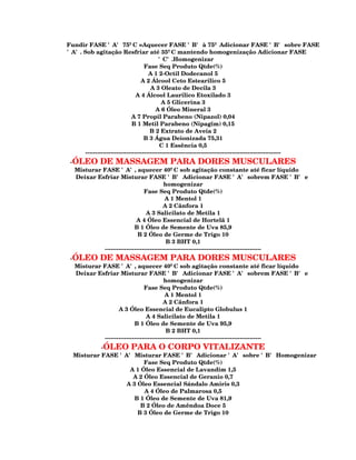 Fundir FASE 'A' 75ºC =Aquecer FASE 'B' à 75º Adicionar FASE 'B' sobre FASE
'A'. Sob agitação Resfriar até 35ºC mantendo homogenização Adicionar FASE
                                           'C'.Homogenizar
                                    Fase Seq Produto Qtde(%)
                                      A 1 2-Octil Dodecanol 5
                                  A 2 Álcool Ceto Estearilico 5
                                       A 3 Oleato de Decila 3
                                A 4 Álcool Laurilico Etoxilado 3
                                             A 5 Glicerina 3
                                          A 6 Óleo Mineral 3
                              A 7 Propil Parabeno (Nipazol) 0,04
                              B 1 Metil Parabeno (Nipagim) 0,15
                                       B 2 Extrato de Aveia 2
                                    B 3 Água Deionizada 75,31
                                            C 1 Essência 0,5
      ----------------------------------------------------------------------------------------------------
 -ÓLEO DE MASSAGEM PARA DORES MUSCULARES
  Misturar FASE 'A', aquecer 40ºC sob agitação constante até ficar líquido
   Deixar Esfriar Misturar FASE 'B' Adicionar FASE 'A' sobrem FASE 'B' e
                                          homogenizar
                                Fase Seq Produto Qtde(%)
                                          A 1 Mentol 1
                                          A 2 Cânfora 1
                                 A 3 Salicilato de Metila 1
                            A 4 Óleo Essencial de Hortelã 1
                           B 1 Óleo de Semente de Uva 85,9
                             B 2 Óleo de Germe de Trigo 10
                                           B 3 BHT 0,1
            --------------------------------------------------------------------------------
 -ÓLEO DE MASSAGEM PARA DORES MUSCULARES
  Misturar FASE 'A', aquecer 40ºC sob agitação constante até ficar líquido
   Deixar Esfriar Misturar FASE 'B' Adicionar FASE 'A' sobrem FASE 'B' e
                                          homogenizar
                                Fase Seq Produto Qtde(%)
                                          A 1 Mentol 1
                                          A 2 Cânfora 1
                   A 3 Óleo Essencial de Eucalipto Globulus 1
                                 A 4 Salicilato de Metila 1
                           B 1 Óleo de Semente de Uva 95,9
                                           B 2 BHT 0,1
            --------------------------------------------------------------------------------
           -ÓLEO PARA O CORPO VITALIZANTE
  Misturar FASE 'A' Misturar FASE 'B' Adicionar 'A' sobre 'B' Homogenizar
                        Fase Seq Produto Qtde(%)
                   A 1 Óleo Essencial de Lavandim 1,5
                    A 2 Óleo Essencial de Geranio 0,7
                  A 3 Óleo Essencial Sándalo Amiris 0,3
                        A 4 Óleo de Palmarosa 0,5
                     B 1 Óleo de Semente de Uva 81,9
                       B 2 Óleo de Amêndoa Doce 5
                      B 3 Óleo de Germe de Trigo 10
 