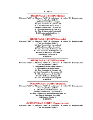 B 4 BHT 1
           --------------------------------------------------------------------------------
                -ÓLEO PARA O CORPO (Relax)
Misturar FASE 'A' Misturar FASE 'B' Adicionar 'A' sobre 'B' Homogenizar
                              Fase Seq Produto Qtde(%)
                          A 1 Óleo Essencial de Laranja 1
                        A 2 Óleo Essencial de Geranio 0,5
                         A 3 Óleo Essencial Ylang Ylang 1
                        A 4 Óleo Essencial de Lavanda 0,5
                         B 1 Óleo de Semente de Uva 76,9
                        B 2 Óleo de Caroço de Pêssego 10
                           B 3 Óleo de Amêndoa Doce 10
                                         B 4 BHT 0,1
          --------------------------------------------------------------------------------
              -ÓLEO PARA O CORPO (Alegria)
Misturar FASE 'A' Misturar FASE 'B' Adicionar 'A' sobre 'B' Homogenizar
                              Fase Seq Produto Qtde(%)
                        A 1 Óleo Essencial de Lavandim 1
                          A 2 Óleo Essencial de Geranio 1
                         A 3 Óleo Essencial de Laranja 0,5
                       A 4 Óleo Essencial de Tangerina 0,5
                          B 1 Óleo de Amêndoa Doce 86,9
                                B 2 Óleo de Gergelim 10
                                         B 3 BHT 0,1
          --------------------------------------------------------------------------------
                -ÓLEO PARA O CORPO (Amor)
Misturar FASE 'A' Misturar FASE 'B' Adicionar 'A' sobre 'B' Homogenizar
                              Fase Seq Produto Qtde(%)
                     A 1 Óleo Essencial de Ylang Ylang 1,5
                         A 2 Óleo Essêncial de Lavanda 1
                        A 3 Óleo Essencial de Geranio 0,5
                      A 4 Óleo Essencial de Bergamota 0,5
                         B 1 Óleo de Semente de Uva 76,9
                           B 2 Óleo de Germe de Trigo 10
                        B 3 Óleo de Caroço de Pêssego 10
                                         B 4 BHT 0,1
          --------------------------------------------------------------------------------
              -ÓLEO PARA O CORPO (Familia)
Misturar FASE 'A' Misturar FASE 'B' Adicionar 'A' sobre 'B' Homogenizar
                              Fase Seq Produto Qtde(%)
                       A 1 Óleo Essencial de Lavanda 1,35
                      A 2 Óleo Essencial de Lavandim 1,35
              A 3 Óleo Essencial de Melaleuca (Tea Tree) 0,3
                          B 1 Óleo de Amendoa Doce 86,9
                                  B 2 Óleo de Jojoba 10
                                         B 3 BHT 0,1
          --------------------------------------------------------------------------------
         -ÓLEO PARA O CORPO (Aquecimento)
Misturar FASE 'A' Misturar FASE 'B' Adicionar 'A' sobre 'B' Homogenizar
                    Fase Seq Produto Qtde(%)
 