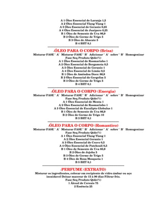 A 1 Óleo Essencial de Laranja 1,5
                           A 2 Óleo Essencial Ylang Ylang 1
                          A 3 Óleo Essencial de Geranio 0,25
                         A 4 Óleo Essencial de Junipero 0,25
                           B 1 Óleo de Semente de Uva 86,9
                              B 2 Óleo de Germe de Trigo 5
                                   B 3 Óleo de Abacate 5
                                           B 4 BHT 0,1
            --------------------------------------------------------------------------------
                -ÓLEO PARA O CORPO (Brisa)
Misturar FASE 'A' Misturar FASE 'B' Adicionar 'A' sobre 'B' Homogenizar
                              Fase Seq Produto Qtde(%)
                      A 1 Óleo Essencial de Rosmarinho 1
                      A 2 Óleo Essencial de Bergamota 0,5
                          A 3 Óleo Essencial de Geranio 1
                          A 4 Óleo Essencial de Limão 0,5
                          B 1 Óleo de Amêndoa Doce: 86,9
                         B 2 Óleo Essencial de Gergelim 5
                            B 3 Óleo de Germe de Trigo 5
                                         B 4 BHT 0,1
          --------------------------------------------------------------------------------
              -ÓLEO PARA O CORPO (Energia)
Misturar FASE 'A' Misturar FASE 'B' Adicionar 'A' sobre 'B' Homogenizar
                              Fase Seq Produto Qtde(%)
                           A 1 Óleo Essencial de Menta 1
                      A 2 Óleo Essencial de Rosmarinho 1
                 A 3 Óleo Essencial de Eucalipto Globulus 1
                         B 1 Óleo de Semente de Uva 86,9
                           B 2 Óleo de Germe de Trigo 10
                                         B 3 BHT 0,1
          --------------------------------------------------------------------------------
             -ÓLEO PARA O CORPO (Romantico)
Misturar FASE 'A' Misturar FASE 'B' Adicionar 'A' sobre 'B' Homogenizar
                                Fase Seq Produto Qtde(%)
                           A 1 Óleo Essencial Ylang Ylang 1
                              A 2 Óleo Essencial Geranio 1
                            A 3 Óleo Essencial de Cravo 0,5
                         A 4 Óleo Essencial de Patchouli 0,5
                           B 1 Óleo de Semente de Uva 85,9
                                    B 2 Óleo de Jojoba 5
                              B 3 Óleo de Germe de Trigo 5
                              B 4 Óleo de Rosa Mosqueta 1
                                           B 5 BHT 0,1
      --------------------------------------------------------------------------------------------
                   -PERFUME (EXTRATO)
 Misturar os ingredientes, colocar em recipiente de vidro ámbar ou aço
        inoxidavel Deixar macerar de 15 à 90 dias Filtrar frio.
                      Fase Seq Produto Qtde(%)
                         1 Álcool de Cereais 75
                              2 Essência 25
 