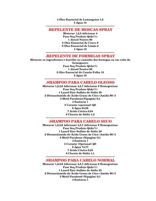 4 Óleo Essencial de Lemongrass 1,5
                                               5 Água 10
              --------------------------------------------------------------------------------
                -REPELENTE DE MOSCAS SPRAY
                                  Misturar 1,2,3 Adicionar 4
                                  Fase Seq Produto Qtde(%)
                                        1 Alcool Neutro 80
                                 2 Oleo Essencial de Cravo 8
                                 3 Oleo Essencial de Limão 2
                                               4 Agua 10
              --------------------------------------------------------------------------------
           -REPELENTE DE FORMIGAS SPRAY
Misturar os ingredientes e borrifar no caminho das formigas ou em volta do
                                          formigueiro
                               Fase Seq Produto Qtde(%)
                                     1 Alcool Neutro 80
                        2 Oleo Essencial de Canela Folha 10
                                            3 Agua 10
          -----------------------------------------------------------------------------------
             -SHAMPOO PARA CABELO OLEOSO
           Misturar 1,2,3,6 Adicionar 4,5,7 Adicionar 8 Homogenizar
                                 Fase Seq Produto Qtde(%)
                            1 Lauril Eter Sulfato de Sódio 30
            2 Dietanolamida do Ácido Graxo de Côco (Amida 90) 3
                              3 Metil Parabeno(Nipagim) 0,1
                                            4 Essência 1
                                   5 Corante (opcional) QS
                                           6 Água 64,56
                                      7 Ácido Cítrico 0,04
                                    8 Cloreto de Sódio 1,3
             --------------------------------------------------------------------------------
                -SHAMPOO PARA CABELO SECO
           Misturar 1,2,3,6 Adicionar 4,5,7 Adicionar 8 Homogenizar
                                 Fase Seq Produto Qtde(%)
                            1 Lauril Eter Sulfato de Sódio 20
            2 Dietanolamida do Ácido Graxo de Côco (Amida 90) 3
                             3 Metil Parabeno (Nipagim) 0,1
                                            4 Essência 1
                                  5 Corante (Opcional) QS
                                           6 Água 74,77
                                      7 Ácido Cítrico 0,03
                                    8 Cloreto de Sódio 1,1
             --------------------------------------------------------------------------------
             -SHAMPOO PARA CABELO NORMAL
           Misturar 1,2,3,6 Adicionar 4,5,7 Adicionar 8 Homogenizar
                           Fase Seq Produto Qtde(%)
                       1 Lauril Eter Sulfato de Sódio 25
            2 Dietanolamida do Ácido Graxo de Côco (Amida 90) 3
                        3 Metil Paraben0 (Nipagim) 0,1
                                  4 Essência 1
 