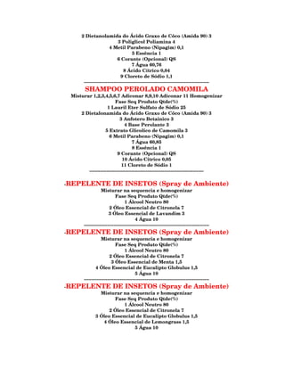 2 Dietanolamida do Ácido Graxo de Côco (Amida 90) 3
                               3 Poliglicol Poliamina 4
                         4 Metil Parabeno (Nipagim) 0,1
                                        5 Essência 1
                              6 Corante (Opcional) QS
                                       7 Água 60,76
                                  8 Ácido Cítrico 0,04
                                9 Cloreto de Sódio 1,1
         --------------------------------------------------------------------------------
          SHAMPOO PEROLADO CAMOMILA
   Misturar 1,2,3,4,5,6,7 Adiconar 8,9,10 Adiconar 11 Homogenizar
                          Fase Seq Produto Qtde(%)
                     1 Lauril Eter Sulfato de Sódio 25
       2 Dietalonamida do Ácido Graxo de Côco (Amida 90) 3
                             3 Anfotero Betainico 3
                                4 Base Perolante 3
                    5 Extrato Glicolico de Camomila 3
                       6 Metil Parabeno (Nipagim) 0,1
                                     7 Água 60,85
                                     8 Essência 1
                            9 Corante (Opcional) QS
                               10 Ácido Citrico 0,05
                              11 Cloreto de Sódio 1
          -------------------------------------------------------------------------

-REPELENTE DE INSETOS (Spray de Ambiente)
                Misturar na sequencia e homogenizar
                         Fase Seq Produto Qtde(%)
                               1 Álcool Neutro 80
                     2 Óleo Essencial de Citronela 7
                     3 Óleo Essencial de Lavandim 3
                                      4 Água 10
     --------------------------------------------------------------------------------
-REPELENTE DE INSETOS (Spray de Ambiente)
                Misturar na sequencia e homogenizar
                         Fase Seq Produto Qtde(%)
                               1 Álcool Neutro 80
                     2 Óleo Essencial de Citronela 7
                      3 Óleo Essencial de Menta 1,5
            4 Óleo Essencial de Eucalipto Globulus 1,5
                                      5 Água 10
     --------------------------------------------------------------------------------
-REPELENTE DE INSETOS (Spray de Ambiente)
         Misturar na sequencia e homogenizar
               Fase Seq Produto Qtde(%)
                   1 Álcool Neutro 80
             2 Óleo Essencial de Citronela 7
       3 Óleo Essencial de Eucalipto Globulus 1,5
          4 Óleo Essencial de Lemongrass 1,5
                        5 Água 10
 