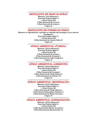 --------------------------------------------------------------------------------
                -REPELENTE DE MOSCAS SPRAY
                                  Misturar 1,2,3 Adicionar 4
                                  Fase Seq Produto Qtde(%)
                                        1 Alcool Neutro 80
                                 2 Oleo Essencial de Cravo 8
                                 3 Oleo Essencial de Limão 2
                                               4 Agua 10
              --------------------------------------------------------------------------------
           -REPELENTE DE FORMIGAS SPRAY
Misturar os ingredientes e borrifar no caminho das formigas ou em volta do
                                           formigueiro
                                Fase Seq Produto Qtde(%)
                                      1 Alcool Neutro 80
                        2 Oleo Essencial de Canela Folha 10
                                             3 Agua 10
            --------------------------------------------------------------------------------
                   -SPRAY AMBIENTAL (PUREZA)
                                 Misturar 1,2,3,4 adicionar 5
                                  Fase Seq Produto Qtde(%)
                                        1 Alcool neutro 85
                                 2 Oleo Essencial de Limão 2
                              3 Oleo Essencial de Citronela 1
                          4 Oleo Essencial de Cedro Virginia 2
                                               5 Agua 10
              --------------------------------------------------------------------------------
                -SPRAY           AMBIENTAL (AMBIENTE)
                                 Misturar 1,2,3,4 adicionar 5
                                  Fase Seq Produto Qtde(%)
                                        1 Alcool Neutro 85
                               2 Oleo Essencial de Laranja 2
                           3 Oleo Essencial de Ylang Ylang 1,5
                              4 Oleo Essencial de Geranio 1,5
                                               5 Agua 10
              --------------------------------------------------------------------------------
              -SPRAY           AMBIENTAL (RESPIRAÇÃO)
                                 Misturar 1,2,3,4 adicionar 5
                                  Fase Seq Produto Qtde(%)
                                        1 Alcool Neutro 85
                           2 Oleo Essencial de Pinho Siberia 1
                         3 Oleo Essencial Eucalipto Globulus 3
                         4 Oleo Esssencial de Menta Arvensis 1
                                               5 Agua 10
              --------------------------------------------------------------------------------
            -SPRAY           AMBIENTAL (ENERGIZANTE)
                              Misturar 1,2,3,4 adicionar 5
                              Fase Seq Produto Qtde(%)
                                  1 Alcool Neutro 85
                         2 Oleo Essencial de Menta Arvensis 3
                         3 Oleo Essencial de Rosemarinho 1,5
 