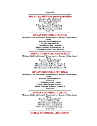 7 Agua 10
         --------------------------------------------------------------------------------
        -SPRAY           AMBIENTAL (DORMITORIO)
                            Misturar 1,2,3,4 adicionar 5
                             Fase Seq Produto Qtde(%)
                                   1 Alcool Neutro 85
                       2 Oleo Essencial de Ylang Ylang 1
                          3 Oleo Essencial de Geranio 1
                          4 Oleo Essencial de Lavanda 3
                                          5 Agua 10
         --------------------------------------------------------------------------------
               -SPRAY CORPORAL (RELAX)
Misturar 1,2,3,4, adicionar 5 deixar macerar durante 10 dias depois
                                        filtrar
                           Fase Seq Produto Qtde(%)
                              1 Alcool de Cereais 85
                        2 Oleo Essencial de Lavanda 2
                     3 Oleo Essencial de Mandarina 1,5
                    4 Oleo Essencial de Ylang Ylang 1,5
       --------------------------------------------------------------------------------
          -SPRAY CORPORAL (ENERGICO)
Misturar 1,2,3,4, adicionar 5 deixar macerar durante 10 dias depois
                                        filtrar
                           Fase Seq Produto Qtde(%)
                              1 Alcool de Cereais 85
                   2 Oleo Essencial de Menta Piperita 3
                   3 Oleo Essencial de Rosemarinho 1,5
                 4 Oleo Essencial de Tomilho Branco 0,5
       --------------------------------------------------------------------------------
             -SPRAY CORPORAL (PUREZA)
Misturar 1,2,3,4, adicionar 5 deixar macerar durante 10 dias depois
                                        filtrar
                           Fase Seq Produto Qtde(%)
                                        1 Alcool 1
                          2 Oleo Essencial de Limão 3
                       3 Oleo Essencial de Citronela 1
                   4 Oleo Essencial de Cedro Virginia 1
                                        5 Agua 10
       --------------------------------------------------------------------------------
               -SPRAY CORPORAL (CALOR)
Misturar 1,2,3,4, adicionar 5 deixar macerar durante 10 dias depois
                                        filtrar
                           Fase Seq Produto Qtde(%)
                              1 Alcool de Cereais 85
                        2 Oleo Essencial de Laranja 3
                        3 Oleo Essencial de Geranio 1
                     4 Oleo Essencial de Ylang Ylang 1
                                        5 Agua 10
       --------------------------------------------------------------------------------
            -SPRAY            CORPORAL (AFRODITE)
 