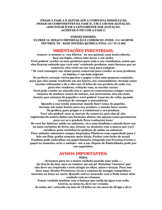 -PESAR A FASE A E AGITAR ATÉ A COMPLETA DISSOLUÇÃO.
    -PESAR OS COMPONENTES DA FASE B , UM A UM SOB AGITAÇÃO.
          -ADICIONAR B EM A LENTAMENTE SOB AGITAÇÃO.
                  -ACERTAR O PH COM A FASE C.

                        FORNECEDORES:
  ULTREZ 10- DINACO IMPORTAÇÃO E COMERCIO -FONE. (11) 45129720
      NEUTROL TE - BASF DIVISÃO QUIMICA FINA- (11) 75 13 605

                ORIENTAÇÕES INDUSTRIAIS:
      -comece -a montar a-- sua fabrica ' no seu quintal, num local coberto,
                   faça um fogão, coloca uma mesa, e um tacho.
 Você poderá' vender os seus produtos para toda a sua vizinhança, assim que
 eles ficarem sabendo que você esta' vendendo produtos, mais baratos que no
                  comercio, eles virão na sua casa para comprar.
 * Se você conseguir um otimo ponto comercial para vender os seus produtos
                           no balcão, e' um bom negocio.
   Se preferir, arranje vários garotos e pague a eles uma pequena comissão,
para que eles saiam vendendo em seu bairro, aos consumidores. Arranje umas
     sacolas reforçadas e de a eles uns 10 kilos de seu produto de cada vez,
               para eles venderes, voltarão com, as sacolas vazias.
   Você pode vender no atacado isto e', para os comerciantes compre vários
       caixotes de madeira vazios de tomate, nas mercearias, eles são mais
   barato, que caixotes de papelão e você poderá' traze-los de volta, quando
                       terminar de entregar a mercadorias.
          Quando a sua venda aumentar mande fazer caixa de papelão.
        Arruma um nome bonito para seu produto, e manda fazer rotulo.
              Na gráfica, para pregar e--a embelezar o seu produto.
          Você não poderá' usar as marcas do comercio, pois elas já' são.
registrada.Os nomes dados nas formulas abaixo são apenas como parametros
                    para ver se o produto ficou realmente bom./
 Se você for fabricar sabão ou sabonete, vá a uma fundição e mande fazer um
  ou mais carimbos de ferro, aço, bronze ou alumínio com a marca que você
            escolheu, para carimbar-os pedaços de sabão ou sabonete.
 Para embalar sabonetes compre Saquinhos Plásticos com capacidade para 1
      kilo em filas, ponha somente meia dúzia. Fechar com fecho de metal.
 Também pode embrulhar em papel fantasia comprado nas livrarias Cortar o
papel no tamanho certo e embala-- um a um. Depois de Embrulhado; pode por
                                   em saquinhos.

                     AVISOS IMPORTANTES:
                                     SODA.
           .Avisamos para ter o maior cuidado quando usar soda.----
    -Ao tira-la da lata, saco ou tambor, sai um pó' finíssimo "caustico" que
   não deve ser respirada e nem atingir os olhos, mãos e braços. Para isso
    deve usar, Óculos Protetores, luvas e camisas de mangas compridas e
 mascara ou lenço no nariz. Quando estiver mexendo com a Soda tomar mito
                             cuidado com as crianças
     Tomar cuidado também com a fumaça que saída da água com soda,
                      Lixívia, ao mexe-la, deve ser evitada.
   As sodas são' colocada em lata de 10 kilos ou em sacos de 50 kgs e deve
 