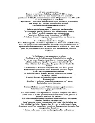 vir pela transportadora.
            Usar de preferência a Soda importada de 98 /99°, se usar.
           a soda nacional Yara <e' mais fraca), você deve aumentar
quantidade de 66%,(Ex. nas receitas que levam 300 gramas de soda 99%, pode
                       ser usada 500 gramas da soda Yara
  + Se usar Soda Caustica de menor concentração, deve fazer, a conversão.
                (Ex. Soda a 50'/, deve se- usado o dobra do peso. )
                    * Os Óculos são de borracha com lente de
                                     Plástico
           * As luvas são de borrachas, e e' comprada nas Farmácias.
        Para comprar a mascara de feltro, para não respirar a fumaça.
                da Soda, e' vendido nas casas que vendem tintas,
              * A mistura da Soda com a água chama -se LIXÍVIA.
       · A Soda e o Sebo servem para dar massa ao Sabão ou. Sabonete.
                                     · lixívia
                      E' a soda caustica dissolvida na água.
Modo de fazer: ponha a metade da água Indicada Junto com a soda Caustica,
 mexa um pouquinho e deixa esfriar no mínimo 8 horas; a outra metade da
 água mistura somente quando for fazer c sabão ou sabonete. A Lixívia não
    pode ser colocada em lata de alumínio, pois a Soca coroe o alumínio.
                                    ANILINA
                                         : _,

                 * A Anilina serve para dar cor ao produto.
         Combinar a cor da Anilina com a Essência (cheiro) usada.
      Ferver um pouco de Água (uma xicara) e coloque uma colher *
         (chá) de Anilina, na água fervendo, mexe para dissolve-la.
         Uma colher de chá' de Anilina da' para colorir 140 kilos de
                                   Sabão./
       * Se Anilina não dissolver completamente, você deixa que as.
       Partícula se depositam no fundo da vasilha, passando a água.
                   Com a anilina para uma outra vasilha.
      Ter o cuidado de não deixar a Anilina, não dissolvida passar __.
                            Para a nova vasilha.
         A Anilina deve ser o ultimo ingrediente a ser colocado no
                               Produto final.
          A Anilina e' colocado no produto aos poucos, ate' que o.
                        Produto fica na cor desejada.

      Tenha cuidado de não usar Anilina em excesso, pois o excesso.
                Poderá manchar as peças que serão lavadas.
                                   O sebo
   Não encontrando o sebo Apurado nos açougues compra o Sebo Bruto
   O Sebo bruto e' o sebo que contem impureza como: carne, pelanca a
                      gorduras, que deve ser retirada,
  Corte o Sebo em pedaços bem pequenos (isto economizara gás. Ou as).
                     (Lenha). E coloque para derreter.
   * Para 'derreter o Sebo, coloque para cada cinco kilos de Sebos, um.
   Litro·de Lixívia (Soda + Água), o fogo deve ser brando (pouco)··Apos,
derretido, ·passe Para outras latas coando em duas peneiras·(de malha fina
                          uma por cima da outra).
      * Deixar endurecer e só usar no dia seguinte. Não pode usar no
 