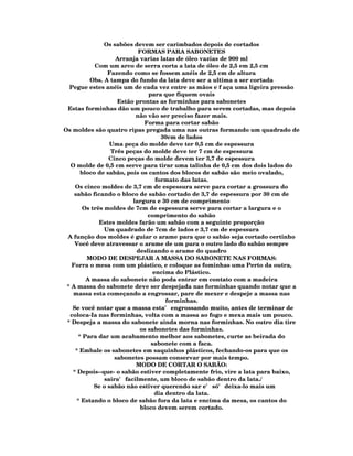 Os sabões devem ser carimbados depois de cortados
                            FORMAS PARA SABONETES
                    Arranja varias latas de óleo vazias de 900 ml
            Com um arco de serra corta a lata de óleo de 2,5 em 2,5 cm
                 Fazendo como se fossem anéis de 2,5 cm de altura
          Obs. A tampa do fundo da lata deve ser a ultima a ser cortada
  Pegue estes anéis um de cada vez entre as mãos e f aça uma ligeira pressão
                                para que fiquem ovais
                    Estão prontas as forminhas para sabonetes
 Estas forminhas dão um pouco de trabalho para serem cortadas, mas depois
                           não vão ser preciso fazer mais.
                              Forma para cortar sabão
Os moldes são quatro ripas pregada uma nas outras formando um quadrado de
                                     30cm de lados
                  Uma peça do molde deve ter 0,5 cm de espessura
                  Três peças do molde deve ter 7 cm de espessura
                 Cinco peças do molde devem ter 3,7 de espessura
  O molde de 0,5 cm serve para tirar uma talinha de 0,5 cm dos dois lados do
       bloco de sabão, pois os cantos dos blocos de sabão são meio ovalado,
                                   formato das latas.
    Os cinco moldes de 3,7 cm de espessura serve para cortar a grossura do
    sabão ficando o bloco de sabão cortado de 3,7 de espessura por 30 cm de
                          largura e 30 cm de comprimento
        Os três moldes de 7cm de espessura serve para cortar a largura e o
                                comprimento do sabão
              Estes moldes farão um sabão com a seguinte proporção
                Um quadrado de 7cm de lados e 3,7 cm de espessura
 A função dos moldes é guiar o arame para que o sabão seja cortado certinho
    Você deve atravessar o arame de um para o outro lado do sabão sempre
                           deslizando o arame do quadro
         MODO DE DESPEJAR A MASSA DO SABONETE NAS FORMAS:
   Forra o mesa com um plástico, e coloque as fominhas uma Perto da outra,
                                  encima do Plástico.
         A massa do sabonete não poda entrar em contato com a madeira
 * A massa do sabonete deve ser despejada nas forminhas quando notar que a
   massa esta começando a engrossar, pare de mexer e despeje a massa nas
                                      forminhas.
   Se você notar que a massa esta' engrossando muito, antes de terminar de
  coloca-Ia nas forminhas, volta com a massa ao fogo e mexa mais um pouco.
 * Despeja a massa do sabonete ainda morna nas forminhas. No outro dia tire
                            os sabonetes das forminhas.
      * Para dar um acabamento melhor aos sabonetes, curte as beirada do
                                 sabonete com a faca.
    * Embale os sabonetes em saquinhos plásticos, fechando-os para que os
                   sabonetes possam conservar por mais tempo.
                           MODO DE CORTAR O SABÃO:
   * Depois--que- o sabão estiver completamente frio, vire a lata para baixo,
                saira' facilmente, um bloco de sabão dentro da lata./
            Se o sabão não estiver querendo sar e' só' deixa-lo mais um
                                  dia dentro da lata.
     * Estando o bloco de sabão fora da lata e encima da mesa, os cantos do
                             bloco devem serem cortado.
 