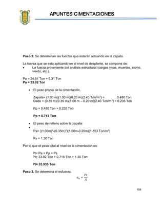 APUNTES CIMENTACIONES
108
Paso 2. Se determinan las fuerzas que estarán actuando en la zapata.
La fuerza que se está aplicando en el nivel de desplante, se compone de:
• La fuerza proveniente del análisis estructural (cargas vivas, muertas, sismo,
viento, etc.).
Pa = 24.61 Ton + 9.31 Ton
Pa = 33.92 Ton
• El peso propio de la cimentación.
Zapata= (1.00 m)(1.00 m)(0.20 m)(2.40 Ton/m3) = 0.480 Ton
Dado = (0.35 m)(0.35 m)(1.00 m – 0.20 m)(2.40 Ton/m3) = 0.235 Ton
Pp = 0.480 Ton + 0.235 Ton
Pp = 0.715 Ton
• El peso de relleno sobre la zapata:
•
Ps= ((1.00m)2-(0.35m)2)(1.00m-0.20m)(1.853 Ton/m3)
Ps = 1.30 Ton
Por lo que el peso total al nivel de la cimentación es:
Pt= Pa + Pp + Ps
Pt= 33.92 Ton + 0.715 Ton + 1.30 Ton
Pt= 35.935 Ton
Paso 3. Se determina el esfuerzo.
𝜎 𝑎 =
𝑃𝑡
𝐴
 