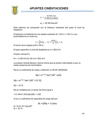 APUNTES CIMENTACIONES
109
𝜎 𝑎 =
35.935 𝑇𝑜𝑛
(1.00𝑚)(1.00𝑚)
𝝈 𝒂 = 𝟑𝟓. 𝟗𝟒 𝑻𝒐𝒏/𝒎 𝟐
Este esfuerzo se comparará con el esfuerzo resistente del suelo al nivel de
desplante.
El esfuerzo a resistente de una zapata cuadrada de 1.00 m x 1.00 m a una
profundidad de un metro es:
𝜎 = [𝑃𝑣
̅ (𝑁𝑞 − 1) +
𝛾𝐵𝑁𝛾
2
] 𝐹𝑅 + 𝑃𝑣
El ancho de la zapata es B=1.00 m
El peso específico a nivel de desplante es γ=1.853 t/m³.
Presión vertical Pv:
Pv = (1.853 t/m³)(1.00 m)=1.853 t/m²
La presión vertical efectiva, será la misma que la presión total debido a que no
existe presencia de nivel freático.
Nq es un coeficiente de carga y utilizando un Φ=28֯, tenemos:
Nq = etan 
tan² (45° +/2)
Nq = etan 
tan² (45° +°/2)
Nq = 14.72
Nq se multiplica por un factor de forma igual a
1+(1.00m/1.00m)tan(28)= 1.532
Nes un coeficiente de capacidad de carga dad por:
N=2(Nq + 1) tan
N=2(14.72+1)tan28°
N= 16.72
 