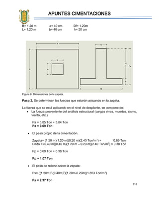 APUNTES CIMENTACIONES
118
B= 1.20 m a= 40 cm Df= 1.20m
L= 1.20 m b= 40 cm h= 20 cm
Figura 6. Dimensiones de la zapata.
Paso 2. Se determinan las fuerzas que estarán actuando en la zapata.
La fuerza que se está aplicando en el nivel de desplante, se compone de:
• La fuerza proveniente del análisis estructural (cargas vivas, muertas, sismo,
viento, etc.)
Pa = 3.85 Ton + 5.84 Ton
Pa = 9.69 Ton
• El peso propio de la cimentación.
Zapata= (1.20 m)(1.20 m)(0.20 m)(2.40 Ton/m3) = 0.69 Ton
Dado = (0.40 m)(0.40 m)(1.20 m – 0.20 m)(2.40 Ton/m3) = 0.38 Ton
Pp = 0.69 Ton + 0.38 Ton
Pp = 1.07 Ton
• El peso de relleno sobre la zapata:
Ps= ((1.20m)2-(0.40m)2)(1.20m-0.20m)(1.853 Ton/m3)
Ps = 2.37 Ton
 