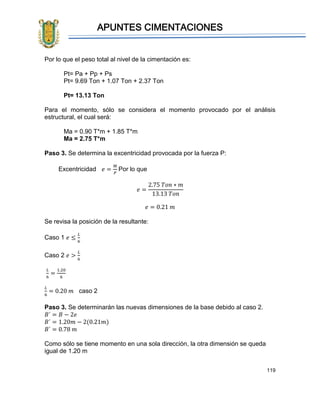 APUNTES CIMENTACIONES
119
Por lo que el peso total al nivel de la cimentación es:
Pt= Pa + Pp + Ps
Pt= 9.69 Ton + 1.07 Ton + 2.37 Ton
Pt= 13.13 Ton
Para el momento, sólo se considera el momento provocado por el análisis
estructural, el cual será:
Ma = 0.90 T*m + 1.85 T*m
Ma = 2.75 T*m
Paso 3. Se determina la excentricidad provocada por la fuerza P:
Excentricidad 𝑒 =
𝑀
𝑃
Por lo que
𝑒 =
2.75 𝑇𝑜𝑛 ∗ 𝑚
13.13 𝑇𝑜𝑛
𝑒 = 0.21 𝑚
Se revisa la posición de la resultante:
Caso 1 𝑒 ≤
𝐿
6
Caso 2 𝑒 >
𝐿
6
𝐿
6
=
1.20
6
𝐿
6
= 0.20 𝑚 caso 2
Paso 3. Se determinarán las nuevas dimensiones de la base debido al caso 2.
𝐵´ = 𝐵 − 2𝑒
𝐵´ = 1.20𝑚 − 2(0.21𝑚)
𝐵´ = 0.78 𝑚
Como sólo se tiene momento en una sola dirección, la otra dimensión se queda
igual de 1.20 m
 
