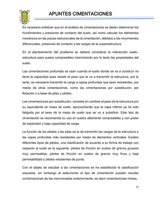 APUNTES CIMENTACIONES
12
Es necesario enfatizar que en el análisis de cimentaciones se deben determinar los
hundimientos y presiones de contacto del suelo, así como calcular los elementos
mecánicos en las piezas estructurales de la cimentación, debidos a los movimientos
diferenciales, presiones de contacto y las cargas de la superestructura.
En el planteamiento del problema se deberá considerar la interacción suelo–
estructura para suelos compresibles interviniendo por lo tanto las propiedades del
suelo.
Las cimentaciones profundas se usan cuando el suelo donde se va a construir no
tiene la capacidad para resistir el peso que le va a transmitir la estructura, por lo
tanto, es necesario transmitir la carga a capas profundas que sean resistentes, por
medio de otras cimentaciones, como las cimentaciones por substitución, por
flotación o a base de pilas y pilotes.
Las cimentaciones por substitución, consiste en cambiar el peso de la estructura por
su equivalente en masa de suelo, aprovechando que la capa inferior ya ha sido
fatigada por el peso de la masa de suelo que se va a substituir. Este tipo de
cimentación se recomienda su uso en suelos altamente compresibles y con poder
de expansión y baja capacidad de carga.
La función de los pilotes y las pilas es la de transmitir las cargas de la estructura a
las capas profundas más resistentes por medio de elementos verticales. Existen
diferentes tipos de pilotes, una clasificación de acuerdo a su forma de trabajo con
respecto al suelo es la siguiente: pilotes de fricción en suelos de granos gruesos
muy permeables, pilotes de fricción en suelos de granos muy finos y baja
permeabilidad y pilotes resistentes de punta.
Con el objeto de estudiar a las cimentaciones se ha establecido la clasificación
expuesta, sin embargo al seleccionar el tipo de cimentación pueden resultar
combinaciones de las mencionadas anteriormente, es decir cimentaciones mixtas.
 
