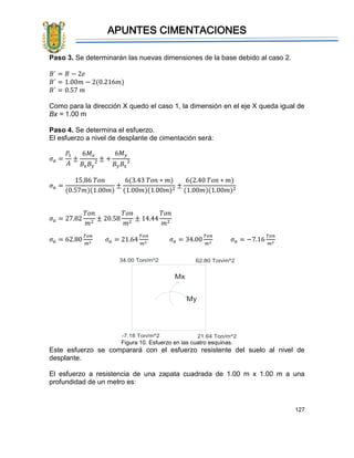 APUNTES CIMENTACIONES
127
Paso 3. Se determinarán las nuevas dimensiones de la base debido al caso 2.
𝐵´ = 𝐵 − 2𝑒
𝐵´ = 1.00𝑚 − 2(0.216𝑚)
𝐵´ = 0.57 𝑚
Como para la dirección X quedo el caso 1, la dimensión en el eje X queda igual de
Bx = 1.00 m
Paso 4. Se determina el esfuerzo.
El esfuerzo a nivel de desplante de cimentación será:
𝜎 𝑎 =
𝑃𝑡
𝐴
±
6𝑀𝑥
𝐵𝑥 𝐵𝑦
2 ± +
6𝑀 𝑦
𝐵𝑦 𝐵𝑥
2
𝜎 𝑎 =
15.86 𝑇𝑜𝑛
(0.57𝑚)(1.00𝑚)
±
6(3.43 𝑇𝑜𝑛 ∗ 𝑚)
(1.00𝑚)(1.00𝑚)2
±
6(2.40 𝑇𝑜𝑛 ∗ 𝑚)
(1.00𝑚)(1.00𝑚)2
𝜎 𝑎 = 27.82
𝑇𝑜𝑛
𝑚2
± 20.58
𝑇𝑜𝑛
𝑚2
± 14.44
𝑇𝑜𝑛
𝑚2
𝜎 𝑎 = 62.80
𝑇𝑜𝑛
𝑚2
𝜎 𝑎 = 21.64
𝑇𝑜𝑛
𝑚2
𝜎 𝑎 = 34.00
𝑇𝑜𝑛
𝑚2
𝜎 𝑎 = −7.16
𝑇𝑜𝑛
𝑚2
Figura 10. Esfuerzo en las cuatro esquinas.
Este esfuerzo se comparará con el esfuerzo resistente del suelo al nivel de
desplante.
El esfuerzo a resistencia de una zapata cuadrada de 1.00 m x 1.00 m a una
profundidad de un metro es:
62.80 Ton/m^2
Mx
My
34.00 Ton/m^2
-7.18 Ton/m^2 21.64 Ton/m^2
 