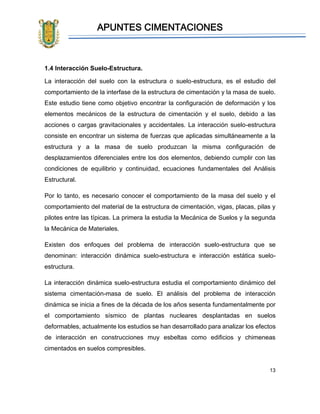 APUNTES CIMENTACIONES
13
1.4 Interacción Suelo-Estructura.
La interacción del suelo con la estructura o suelo-estructura, es el estudio del
comportamiento de la interfase de la estructura de cimentación y la masa de suelo.
Este estudio tiene como objetivo encontrar la configuración de deformación y los
elementos mecánicos de la estructura de cimentación y el suelo, debido a las
acciones o cargas gravitacionales y accidentales. La interacción suelo-estructura
consiste en encontrar un sistema de fuerzas que aplicadas simultáneamente a la
estructura y a la masa de suelo produzcan la misma configuración de
desplazamientos diferenciales entre los dos elementos, debiendo cumplir con las
condiciones de equilibrio y continuidad, ecuaciones fundamentales del Análisis
Estructural.
Por lo tanto, es necesario conocer el comportamiento de la masa del suelo y el
comportamiento del material de la estructura de cimentación, vigas, placas, pilas y
pilotes entre las típicas. La primera la estudia la Mecánica de Suelos y la segunda
la Mecánica de Materiales.
Existen dos enfoques del problema de interacción suelo-estructura que se
denominan: interacción dinámica suelo-estructura e interacción estática suelo-
estructura.
La interacción dinámica suelo-estructura estudia el comportamiento dinámico del
sistema cimentación-masa de suelo. El análisis del problema de interacción
dinámica se inicia a fines de la década de los años sesenta fundamentalmente por
el comportamiento sísmico de plantas nucleares desplantadas en suelos
deformables, actualmente los estudios se han desarrollado para analizar los efectos
de interacción en construcciones muy esbeltas como edificios y chimeneas
cimentados en suelos compresibles.
 