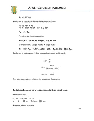 APUNTES CIMENTACIONES
134
Ps = 2.72 Ton
Por lo que el peso total al nivel de la cimentación es:
Pt= Pz + Pd + Ps
Pt= 1.18 Ton + 0.24 Ton + 2.72 Ton
Pp= 4.14 Ton
Combinación 1 (carga muerta)
Pt = (9.31 Ton + 4.14 Ton)(1.4) = 18.83 Ton
Combinación 2 (carga muerta + carga viva)
Pt = (9.31 Ton + 4.41 Ton)(1.2) + (24.61 Ton)(1.60) = 55.52 Ton
Por lo que el esfuerzo a nivel de desplante de cimentación será:
 𝑎 =
𝑃𝑡
𝐴
 𝑎 =
55.52 𝑇
(1.40𝑚)(1.40𝑚)
 𝑎 = 28.32 𝑇/𝑚²
Con este esfuerzo se revisarán las secciones de concreto
Revisión del espesor de la zapata por cortante de penetración:
Peralte efectivo:
20 cm – 2.5 cm = 17.5 cm
a´ = b´ = 35 cm + 17.5 cm = 52.5 cm
Fuerza Cortante actuante:
 