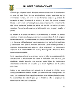 APUNTES CIMENTACIONES
14
Si tuviera que elegirse el terreno donde se ubicará la construcción se recomendaría
un lugar de suelo firme, libre de amplificaciones locales, generadas por los
movimientos sísmicos, así como de asentamientos excesivos y pérdida de
capacidad de apoyo. Sin embargo, si el edificio se tuviera que cimentar en suelo
blando, es conveniente usar pilas o pilotes para apoyarlo en estratos firmes. Cuando
esto no es posible se tendrán que aplicar los métodos de interacción suelo-
estructura. Aunque también se presenta la interacción entre el suelo y las pilas o
pilotes.
El objetivo de la interacción estática suelo-estructura es realizar un análisis
estructural de la subestructura y superestructura considerando el efecto de la rigidez
de la masa del suelo. En las estructuras de cimentación sobre suelos compresibles
y de alta compresibilidad surge el problema de determinar los hundimientos totales
y diferenciales, éstos generan elementos mecánicos, fuerzas axiales y cortantes y
momentos flexionantes y torsionantes, en toda la construcción. Los hundimientos
dependen de la compresibilidad del suelo y de la rigidez o flexibilidad de la
estructura de cimentación.
Por lo expuesto anteriormente se concluye que no en todos los casos de diseño de
cimentaciones se deberá tomar en cuenta la interacción suelo-estructura, por
ejemplo en edificios pequeños cimentados en suelos rígidos, los hundimientos
diferenciales del terreno son pequeños y no tienen importancia en el Análisis
Estructural.
Debido a las características del subsuelo de la ciudad de México, varios
investigadores han desarrollado métodos que toman en cuenta las propiedades del
suelo. Los estudios de Mecánica de Suelos tienen como objetivo principal, conocer
las características del subsuelo para que en función de estas se propongan las
estructuras de cimentación apropiadas.
 